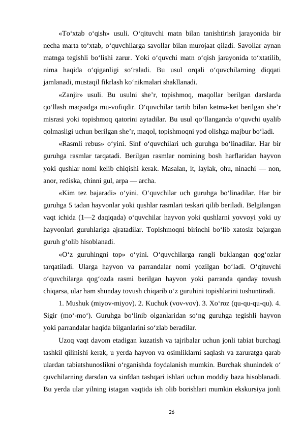 «To‘xtab o‘qish» usuli. O‘qituvchi matn bilan tanishtirish jarayonida bir
necha marta to‘xtab, o‘quvchilarga savollar bilan murojaat qiladi. Savollar aynan
matnga tegishli bo‘lishi zarur. Yoki o‘quvchi matn o‘qish jarayonida to‘xtatilib,
nima  haqida  o‘qiganligi  so‘raladi.  Bu  usul  orqali  o‘quvchilarning  diqqati
jamlanadi, mustaqil fikrlash ko‘nikmalari shakllanadi. 
«Zanjir»  usuli.  Bu  usulni  she’r,  topishmoq,  maqollar  berilgan  darslarda
qo‘llash maqsadga mu-vofiqdir. O‘quvchilar tartib bilan ketma-ket berilgan she’r
misrasi yoki topishmoq qatorini aytadilar. Bu usul qo‘llanganda o‘quvchi uyalib
qolmasligi uchun berilgan she’r, maqol, topishmoqni yod olishga majbur bo‘ladi. 
«Rasmli rebus» o‘yini. Sinf o‘quvchilari uch guruhga bo‘linadilar. Har bir
guruhga rasmlar tarqatadi. Berilgan rasmlar nomining bosh harflaridan hayvon
yoki qushlar nomi kelib chiqishi kerak. Masalan, it, laylak, ohu, ninachi — non,
anor, rediska, chinni gul, arpa — archa. 
«Kim tez bajaradi» o‘yini. O‘quvchilar uch guruhga bo‘linadilar. Har bir
guruhga 5 tadan hayvonlar yoki qushlar rasmlari teskari qilib beriladi. Belgilangan
vaqt ichida (1—2 daqiqada) o‘quvchilar hayvon yoki qushlarni yovvoyi yoki uy
hayvonlari guruhlariga ajratadilar. Topishmoqni birinchi bo‘lib xatosiz bajargan
guruh g‘olib hisoblanadi. 
«O‘z  guruhingni  top»  o‘yini.  O‘quvchilarga  rangli  buklangan  qog‘ozlar
tarqatiladi.  Ularga  hayvon  va  parrandalar  nomi  yozilgan  bo‘ladi.  O‘qituvchi
o‘quvchilarga  qog‘ozda  rasmi  berilgan  hayvon  yoki  parranda  qanday  tovush
chiqarsa, ular ham shunday tovush chiqarib o‘z guruhini topishlarini tushuntiradi. 
1. Mushuk (miyov-miyov). 2. Kuchuk (vov-vov). 3. Xo‘roz (qu-qu-qu-qu). 4.
Sigir (mo‘-mo‘). Guruhga bo‘linib olganlaridan so‘ng guruhga tegishli hayvon
yoki parrandalar haqida bilganlarini so‘zlab beradilar. 
Uzoq vaqt davom etadigan kuzatish va tajribalar uchun jonli tabiat burchagi
tashkil qilinishi kerak, u yerda hayvon va osimliklarni saqlash va zaruratga qarab
ulardan tabiatshunoslikni o‘rganishda foydalanish mumkin. Burchak shunindek o‘
quvchilarning darsdan va sinfdan tashqari ishlari uchun moddiy baza hisoblanadi.
Bu yerda ular yilning istagan vaqtida ish olib borishlari mumkin ekskursiya jonli
26
