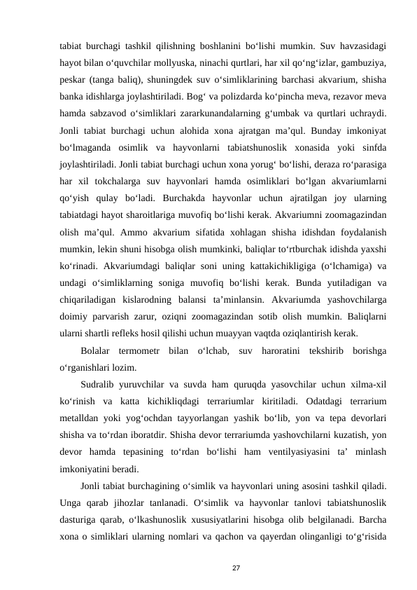 tabiat burchagi tashkil qilishning boshlanini bo‘lishi mumkin. Suv havzasidagi
hayot bilan o‘quvchilar mollyuska, ninachi qurtlari, har xil qo‘ng‘izlar, gambuziya,
peskar (tanga baliq), shuningdek suv o‘simliklarining barchasi akvarium, shisha
banka idishlarga joylashtiriladi. Bog‘ va polizdarda ko‘pincha meva, rezavor meva
hamda sabzavod o‘simliklari zararkunandalarning g‘umbak va qurtlari uchraydi.
Jonli  tabiat burchagi  uchun alohida xona ajratgan ma’qul. Bunday imkoniyat
bo‘lmaganda  osimlik  va  hayvonlarni  tabiatshunoslik  xonasida  yoki  sinfda
joylashtiriladi. Jonli tabiat burchagi uchun xona yorug‘ bo‘lishi, deraza ro‘parasiga
har  xil  tokchalarga  suv  hayvonlari  hamda  osimliklari  bo‘lgan  akvariumlarni
qo‘yish  qulay  bo‘ladi.  Burchakda  hayvonlar  uchun  ajratilgan  joy  ularning
tabiatdagi hayot sharoitlariga muvofiq bo‘lishi kerak. Akvariumni zoomagazindan
olish  ma’qul.  Ammo  akvarium  sifatida  xohlagan  shisha  idishdan  foydalanish
mumkin, lekin shuni hisobga olish mumkinki, baliqlar to‘rtburchak idishda yaxshi
ko‘rinadi. Akvariumdagi  baliqlar  soni  uning kattakichikligiga (o‘lchamiga)  va
undagi  o‘simliklarning  soniga  muvofiq  bo‘lishi  kerak.  Bunda  yutiladigan  va
chiqariladigan  kislarodning  balansi  ta’minlansin.  Akvariumda  yashovchilarga
doimiy parvarish zarur, oziqni zoomagazindan sotib olish mumkin. Baliqlarni
ularni shartli refleks hosil qilishi uchun muayyan vaqtda oziqlantirish kerak. 
Bolalar  termometr  bilan  o‘lchab,  suv  haroratini  tekshirib  borishga
o‘rganishlari lozim. 
Sudralib yuruvchilar va suvda ham quruqda yasovchilar uchun xilma-xil
ko‘rinish  va  katta  kichikliqdagi  terrariumlar  kiritiladi.  Odatdagi  terrarium
metalldan yoki yog‘ochdan tayyorlangan yashik bo‘lib, yon va tepa devorlari
shisha va to‘rdan iboratdir. Shisha devor terrariumda yashovchilarni kuzatish, yon
devor  hamda  tepasining  to‘rdan  bo‘lishi  ham  ventilyasiyasini  ta’  minlash
imkoniyatini beradi. 
Jonli tabiat burchagining o‘simlik va hayvonlari uning asosini tashkil qiladi.
Unga  qarab  jihozlar  tanlanadi.  O‘simlik  va  hayvonlar  tanlovi  tabiatshunoslik
dasturiga qarab, o‘lkashunoslik xususiyatlarini hisobga olib belgilanadi. Barcha
xona o simliklari ularning nomlari va qachon va qayerdan olinganligi to‘g‘risida
27
