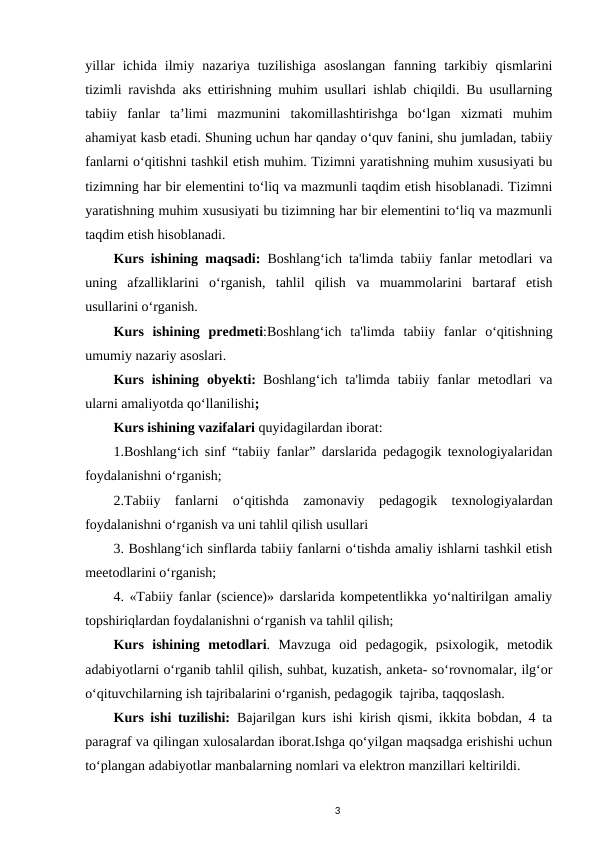 yillar  ichida  ilmiy  nazariya  tuzilishiga  asoslangan  fanning  tarkibiy  qismlarini
tizimli ravishda aks ettirishning muhim usullari ishlab chiqildi. Bu usullarning
tabiiy  fanlar  ta’limi  mazmunini  takomillashtirishga  bo‘lgan  xizmati  muhim
ahamiyat kasb etadi. Shuning uchun har qanday o‘quv fanini, shu jumladan, tabiiy
fanlarni o‘qitishni tashkil etish muhim. Tizimni yaratishning muhim xususiyati bu
tizimning har bir elementini to‘liq va mazmunli taqdim etish hisoblanadi. Tizimni
yaratishning muhim xususiyati bu tizimning har bir elementini to‘liq va mazmunli
taqdim etish hisoblanadi.  
Kurs ishining maqsadi: Boshlang‘ich ta'limda tabiiy fanlar metodlari va
uning  afzalliklarini  oʻrganish,  tahlil  qilish  va  muammolarini  bartaraf  etish
usullarini oʻrganish.
Kurs  ishining predmeti:Boshlang‘ich  ta'limda  tabiiy  fanlar  o‘qitishning
umumiy nazariy asoslari.  
Kurs  ishining obyekti: Boshlang‘ich  ta'limda  tabiiy fanlar  metodlari  va
ularni amaliyotda qo‘llanilishi; 
Kurs ishining vazifalari quyidagilardan iborat:
1.Boshlang‘ich sinf “tabiiy fanlar” darslarida pedagogik texnologiyalaridan
foydalanishni oʻrganish;
2.Tabiiy  fanlarni  o‘qitishda  zamonaviy  pedagogik  texnologiyalardan
foydalanishni oʻrganish va uni tahlil qilish usullari 
3. Boshlang‘ich sinflarda tabiiy fanlarni o‘tishda amaliy ishlarni tashkil etish
meetodlarini o‘rganish;
4. «Tabiiy fanlar (science)» darslarida kompetentlikka yo‘naltirilgan amaliy
topshiriqlardan foydalanishni o‘rganish va tahlil qilish;
Kurs  ishining metodlari.  Mavzuga  oid  pedagogik,  psixologik,  metodik
adabiyotlarni oʻrganib tahlil qilish, suhbat, kuzatish, anketa- soʻrovnomalar, ilgʻor
oʻqituvchilarning ish tajribalarini oʻrganish, pedagogik  tajriba, taqqoslash.
Kurs ishi tuzilishi: Bajarilgan kurs ishi kirish qismi, ikkita bobdan, 4 ta
paragraf va qilingan xulosalardan iborat.Ishga qoʻyilgan maqsadga erishishi uchun
toʻplangan adabiyotlar manbalarning nomlari va elektron manzillari keltirildi.
3
