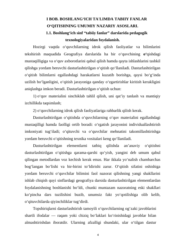 I BOB. BOSHLANG‘ICH TA'LIMDA TABIIY FANLAR
O‘QITISHNING UMUMIY NAZARIY ASOSLARI.
1.1. Boshlang‘ich sinf “tabiiy fanlar” darslarida pedagogik
texnologiyalaridan foydalanish.
Hozirgi  vaqtda  o‘quvchilarning  idrok  qilish  faoliyatlar  va  bilimlarini
tekshirish  maqsadida  Geografiya  darslarida  ha  bir  o‘quvchining  o‘qishdagi
mustaqilligiga va o‘quv axborotlarini qabul qilish hamda qayta ishlashlarini tashkil
qilishga yordam beruvchi dasturlashtirilgan o‘qitish qo‘llaniladi. Dasturlashtirilgan
o‘qitish  bilimlarni  egallashdagi  harakatlarni  kuzatib  borishga,  qaysi  bo‘g‘inda
uzilish bo‘lganligini, o‘qitish jarayoniga qanday o‘zgartirishlar kiritish kerakligini
aniqlashga imkon beradi. Dasturlashtirilgan o‘qitish uchun: 
1) o‘quv materialini sinchiklab tahlil qilish, uni qat’iy tanlash va mantiqiy
izchillikda taqsimlash; 
2) o‘quvchilarning idrok qilish faoliyatlariga rahbarlik qilish kerak. 
Dasturlashtirilgan o‘qitishda o‘quvchilarning o‘quv materialini egallashdagi
mustaqilligi hamda faolligi ortib boradi: o‘rgatish jarayonini individuallashtirish
imkoniyati  tug‘iladi;  o‘qituvchi  va  o‘quvchilar  mehnatini  takomillashtirishga
yordam beruvchi o‘qitishning texnika vositalari keng qo‘llaniladi. 
Dasturlashtirilgan  elementlarni  tatbiq  qilishda  an’anaviy  o‘qitishni
dasturlashtirilgan  o‘qitishga  qarama-qarshi  qo‘yish,  yangini  deb  umum  qabul
qilingan metodlardan voz kechish kerak emas. Har ikkala yo‘nalish chambarchas
bog‘langan  bo‘lishi  va  bir-birini  to‘ldirishi  zarur.  O‘qitish  sifatini  oshishiga
yordam beruvchi o‘quvchilar bilimini faol nazorat qilishning yangi shakllarini
ishlab chiqish quyi sinflardagi geografiya darsida dasturlashtirilgan elementlardan
foydalanishning boshlanishi bo‘ldi, chunki muntazam nazoratning eski shakllari
ko‘pincha  dars  tuzilishini  buzib,  unumsiz  fakt  yo‘qotilishiga  olib  kelib,
o‘qituvchilarda qiyinchiliklar tug‘dirdi. 
Topshiriqlarni dasturlashtirish tamoyili o‘quvchilarning og‘zaki javoblarini
shartli ifodalar — raqam yoki chiziq bo‘laklari ko‘rinishidagi javoblar bilan
almashtirishdan  iboratdir.  Ularning  afzalligi  shundaki,  ular  o‘tilgan  dastur
4
