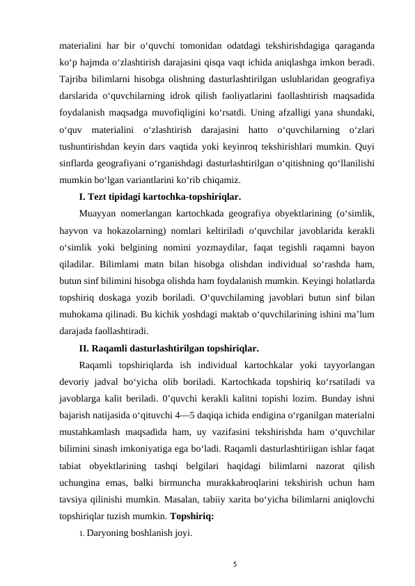 materialini har bir o‘quvchi tomonidan odatdagi tekshirishdagiga qaraganda
ko‘p hajmda o‘zlashtirish darajasini qisqa vaqt ichida aniqlashga imkon beradi.
Tajriba bilimlarni hisobga olishning dasturlashtirilgan uslublaridan geografiya
darslarida o‘quvchilarning idrok qilish faoliyatlarini faollashtirish maqsadida
foydalanish maqsadga muvofiqligini ko‘rsatdi. Uning afzalligi yana shundaki,
o‘quv  materialini  o‘zlashtirish  darajasini  hatto  o‘quvchilarning  o‘zlari
tushuntirishdan keyin dars vaqtida yoki keyinroq tekshirishlari mumkin. Quyi
sinflarda geografiyani o‘rganishdagi dasturlashtirilgan o‘qitishning qo‘llanilishi
mumkin bo‘lgan variantlarini ko‘rib chiqamiz. 
I. Tezt tipidagi kartochka-topshiriqlar. 
Muayyan nomerlangan kartochkada geografiya obyektlarining (o‘simlik,
hayvon va hokazolarning) nomlari keltiriladi o‘quvchilar javoblarida kerakli
o‘simlik  yoki  belgining  nomini  yozmaydilar,  faqat  tegishli  raqamni  bayon
qiladilar. Bilimlami matn bilan hisobga olishdan individual  so‘rashda  ham,
butun sinf bilimini hisobga olishda ham foydalanish mumkin. Keyingi holatlarda
topshiriq doskaga yozib boriladi. O‘quvchilaming javoblari butun sinf bilan
muhokama qilinadi. Bu kichik yoshdagi maktab o‘quvchilarining ishini ma’lum
darajada faollashtiradi. 
II. Raqamli dasturlashtirilgan topshiriqlar. 
Raqamli  topshiriqlarda  ish  individual  kartochkalar  yoki  tayyorlangan
devoriy jadval bo‘yicha olib boriladi. Kartochkada topshiriq ko‘rsatiladi va
javoblarga kalit beriladi. 0’quvchi kerakli kalitni topishi lozim. Bunday ishni
bajarish natijasida o‘qituvchi 4—5 daqiqa ichida endigina o‘rganilgan materialni
mustahkamlash  maqsadida  ham, uy vazifasini  tekshirishda  ham  o‘quvchilar
bilimini sinash imkoniyatiga ega bo‘ladi. Raqamli dasturlashtiriigan ishlar faqat
tabiat  obyektlarining  tashqi  belgilari  haqidagi  bilimlarni  nazorat  qilish
uchungina  emas,  balki  birmuncha  murakkabroqlarini  tekshirish  uchun  ham
tavsiya qilinishi mumkin. Masalan, tabiiy xarita bo‘yicha bilimlarni aniqlovchi
topshiriqlar tuzish mumkin. Topshiriq: 
1. Daryoning boshlanish joyi. 
5
