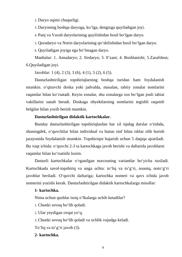 2. Daryo oqimi chuqurligi. 
3. Daryoning boshqa daryoga, ko‘lga, dengizga quyiladigan joyi. 
4. Panj va Vaxsh daryolarining quyilishidan hosil bo‘lgan daryo. 
5. Qoradaryo va Norin daryolarining qo‘shilishidan hosil bo‘lgan daryo. 
6. Quyiladigan joyiga ega bo‘lmagan daryo. 
Manbalar: 1. Amudaryo; 2. Sirdaryo; 3. 0’zani; 4. Boshlanishi; 5.Zarafshon;
6.Quyiladigan joyi. 
Javoblar: 1 (4), 2 (3), 3 (6), 4 (1), 5 (2), 6 (5). 
Dasturlashtiriligan  topshiriqlarning  boshqa  turidan  ham  foydalanish
mumkin. o‘qituvchi doska yoki jadvalda, masalan, tabiiy zonalar nomlarini
raqamlar bilan ko‘rsatadi. Keyin zonalar, shu zonalarga xos bo‘lgan jonli tabiat
vakillarini  sanab  beradi.  Doskaga  obyektlarning  nomlarini  tegishli  raqamli
belgilar bilan yozib berish mumkin. 
Dasturlashtirilgan didaktik kartochkalar. 
Bunday dasturlashtirilgan topshiriqlardan har xil tipdag darslar o‘tishda,
shuningdek, o‘quvchilar bilan individual va butun sinf bilan ishlar olib borish
jarayonida foydalanish mumkin. Topshiriqni bajarish uchun 5 daqiqa ajratiladi.
Bu vaqt ichida: o‘quvchi 2-3 ta kartochkaga javob berishi va daftarida javoblarni
raqamlar bilan ko‘rsatishi lozim. 
Dasturli  kartochkalar  o‘rganilgan  mavzuning  variantlar  bo‘yicha  tuziladi.
Kartochkada savol-topshiriq va unga uchta: to‘liq va to‘g‘ri, noaniq, noto‘g‘ri
javoblar  beriladi. O‘quvchi  daftariga;  kartochka nomeri  va qavs ichida javob
nomerini yozishi kerak. Dasturlashtirilgan didaktik kartochkalarga misollar: 
1- kartochka. 
Nima uchun qushlar issiq o‘lkalarga uchib ketadilar? 
1. Chunki sovuq bo‘lib qoladi. 
2. Ular yeydigan ovqat yo‘q. 
3. Chunki sovuq bo‘lib qoladi va ochlik vujudga keladi. 
To‘liq va to‘g‘ri javob (3). 
2- kartochka. 
6

