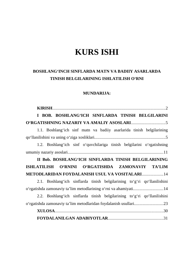 KURS ISHI
BOSHLANGʻINCH SINFLARDA MATN VA BADIIY ASARLARDA
TINISH BELGILARINING ISHLATILISH OʻRNI
MUNDARIJA:
KIRISH..........................................................................................................2
I  BOB.  BOSHLANGʻICH  SINFLARDA  TINISH  BELGILARINI
OʻRGATISHNING NAZARIY VA AMALIY ASOSLARI................................5
1.1.  Boshlangʻich  sinf  matn  va  badiiy  asarlarida  tinish  belgilarining
qoʻllanilishini va uning oʻziga xosliklari...................................................................5
1.2.  Boshlangʻich  sinf  oʻquvchilariga  tinish  belgilarini  oʻrgatishning
umumiy nazariy asoslari..........................................................................................11
II Bob. BOSHLANGʻICH SINFLARDA TINISH BELGILARINING
ISHLATILISH  OʻRNINI  OʻRGATISHDA  ZAMONAVIY  TAʼLIM
METODLARIDAN FOYDALANISH USUL VA VOSITALARI....................14
2.1.  Boshlangʻich  sinflarda  tinish  belgilarining  toʻgʻri  qoʻllanilishini
oʻrgatishda zamonaviy taʼlim metodlarining oʻrni va ahamiyati............................14
2.2.  Boshlangʻich  sinflarda  tinish  belgilarining  toʻgʻri  qoʻllanilishini
oʻrgatishda zamonaviy taʼlim metodlaridan foydalanish usullari...........................23
XULOSA......................................................................................................30
FOYDALANILGAN ADABIYOTLAR....................................................31
