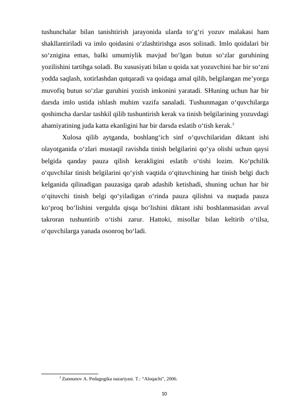 tushunchalar  bilan  tanishtirish  jarayonida  ularda  toʻgʻri  yozuv  malakasi  ham
shakllantiriladi va imlo qoidasini oʻzlashtirishga asos solinadi. Imlo qoidalari bir
soʻznigina  emas,  balki  umumiylik  mavjud  boʻlgan  butun  soʻzlar  guruhining
yozilishini tartibga soladi. Bu xususiyati bilan u qoida xat yozuvchini har bir soʻzni
yodda saqlash, xotirlashdan qutqaradi va qoidaga amal qilib, belgilangan meʼyorga
muvofiq butun soʻzlar guruhini yozish imkonini yaratadi. SHuning uchun har bir
darsda imlo ustida ishlash muhim vazifa sanaladi. Tushunmagan oʻquvchilarga
qoshimcha darslar tashkil qilib tushuntirish kerak va tinish belgilarining yozuvdagi
ahamiyatining juda katta ekanligini har bir darsda eslatib oʻtish kerak.3 
Xulosa  qilib  aytganda,  boshlangʻich  sinf  oʻquvchilaridan  diktant  ishi
olayotganida oʻzlari mustaqil ravishda tinish belgilarini qoʻya olishi uchun qaysi
belgida  qanday  pauza  qilish  kerakligini  eslatib  oʻtishi  lozim.  Koʻpchilik
oʻquvchilar tinish belgilarini qoʻyish vaqtida oʻqituvchining har tinish belgi duch
kelganida qilinadigan pauzasiga qarab adashib ketishadi, shuning uchun har bir
oʻqituvchi  tinish  belgi  qoʻyiladigan  oʻrinda  pauza  qilishni  va  nuqtada  pauza
koʻproq boʻlishini vergulda qisqa boʻlishini diktant ishi boshlanmasidan avval
takroran  tushuntirib  oʻtishi  zarur.  Hattoki,  misollar  bilan  keltirib  oʻtilsa,
oʻquvchilarga yanada osonroq boʻladi.
3 Zunnunov A. Pedagogika nazariyasi. T.: “Aloqachi”, 2006.
10

