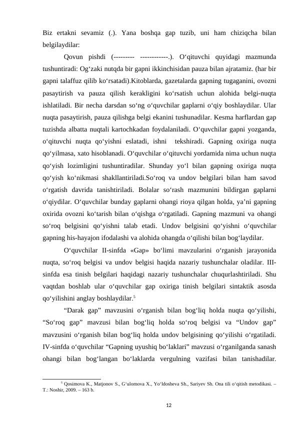 Biz  ertakni  sevamiz  (.).  Yana  boshqa  gap  tuzib,  uni  ham  chiziqcha  bilan
belgilaydilar:
Qovun  pishdi  (---------  ------------.).  Oʻqituvchi  quyidagi  mazmunda
tushuntiradi: Ogʻzaki nutqda bir gapni ikkinchisidan pauza bilan ajratamiz. (har bir
gapni talaffuz qilib koʻrsatadi).Kitoblarda, gazetalarda gapning tugaganini, ovozni
pasaytirish  va  pauza  qilish  kerakligini  koʻrsatish  uchun  alohida  belgi-nuqta
ishlatiladi. Bir necha darsdan soʻng oʻquvchilar gaplarni oʻqiy boshlaydilar. Ular
nuqta pasaytirish, pauza qilishga belgi ekanini tushunadilar. Kesma harflardan gap
tuzishda albatta nuqtali kartochkadan foydalaniladi. Oʻquvchilar gapni yozganda,
oʻqituvchi  nuqta  qoʻyishni  eslatadi,  ishni   tekshiradi.  Gapning  oxiriga  nuqta
qoʻyilmasa, xato hisoblanadi. Oʻquvchilar oʻqituvchi yordamida nima uchun nuqta
qoʻyish  lozimligini  tushuntiradilar.  Shunday  yoʻl  bilan  gapning  oxiriga  nuqta
qoʻyish koʻnikmasi shakllantiriladi.Soʻroq va undov belgilari bilan ham savod
oʻrgatish  davrida  tanishtiriladi.  Bolalar  soʻrash  mazmunini  bildirgan  gaplarni
oʻqiydilar. Oʻquvchilar bunday gaplarni ohangi rioya qilgan holda, yaʼni gapning
oxirida ovozni koʻtarish bilan oʻqishga oʻrgatiladi. Gapning mazmuni va ohangi
soʻroq  belgisini  qoʻyishni  talab  etadi.  Undov  belgisini  qoʻyishni  oʻquvchilar
gapning his-hayajon ifodalashi va alohida ohangda oʻqilishi bilan bogʻlaydilar.
Oʻquvchilar  II-sinfda  «Gap»  boʻlimi  mavzularini  oʻrganish  jarayonida
nuqta, soʻroq belgisi va undov belgisi haqida nazariy tushunchalar oladilar. III-
sinfda esa tinish belgilari haqidagi nazariy tushunchalar chuqurlashtiriladi. Shu
vaqtdan  boshlab  ular  oʻquvchilar  gap oxiriga  tinish  belgilari  sintaktik  asosda
qoʻyilishini anglay boshlaydilar.5
“Darak gap” mavzusini  oʻrganish bilan bogʻliq holda nuqta qoʻyilishi,
“Soʻroq  gap”  mavzusi  bilan  bogʻliq  holda  soʻroq  belgisi  va  “Undov  gap”
mavzusini oʻrganish bilan bogʻliq holda undov belgisining qoʻyilishi oʻrgatiladi.
IV-sinfda oʻquvchilar “Gapning uyushiq boʻlaklari” mavzusi oʻrganilganda sanash
ohangi  bilan  bogʻlangan  boʻlaklarda  vergulning  vazifasi  bilan  tanishadilar.
5 Qosimova K., Matjonov S., Gʻulomova X., Yoʻldosheva Sh., Sariyev Sh. Ona tili oʻqitish metodikasi. –
T.: Noshir, 2009. – 163 b.
12
