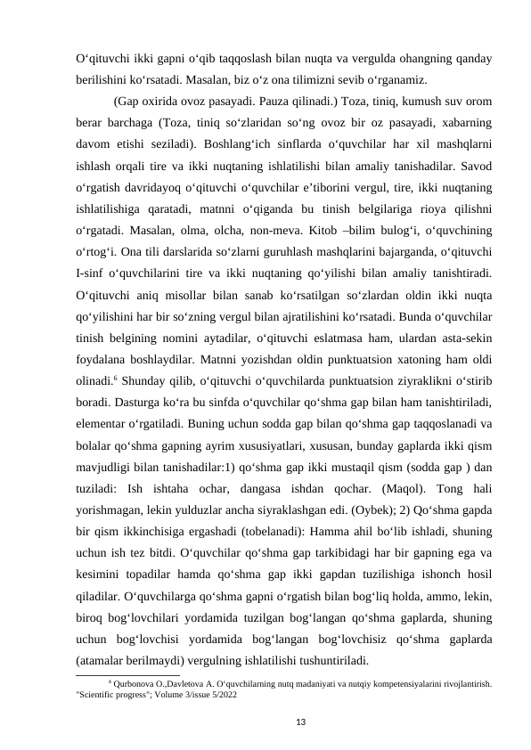 Oʻqituvchi ikki gapni oʻqib taqqoslash bilan nuqta va vergulda ohangning qanday
berilishini koʻrsatadi. Masalan, biz oʻz ona tilimizni sevib oʻrganamiz.
(Gap oxirida ovoz pasayadi. Pauza qilinadi.) Toza, tiniq, kumush suv orom
berar barchaga (Toza, tiniq soʻzlaridan soʻng ovoz bir oz pasayadi, xabarning
davom  etishi  seziladi).  Boshlangʻich  sinflarda  oʻquvchilar  har  xil  mashqlarni
ishlash orqali tire va ikki nuqtaning ishlatilishi bilan amaliy tanishadilar. Savod
oʻrgatish davridayoq oʻqituvchi oʻquvchilar eʼtiborini vergul, tire, ikki nuqtaning
ishlatilishiga  qaratadi,  matnni  oʻqiganda  bu  tinish  belgilariga  rioya  qilishni
oʻrgatadi. Masalan, olma, olcha, non-meva. Kitob –bilim bulogʻi, oʻquvchining
oʻrtogʻi. Ona tili darslarida soʻzlarni guruhlash mashqlarini bajarganda, oʻqituvchi
I-sinf oʻquvchilarini tire va ikki nuqtaning qoʻyilishi bilan amaliy tanishtiradi.
Oʻqituvchi  aniq  misollar  bilan  sanab  koʻrsatilgan  soʻzlardan  oldin ikki  nuqta
qoʻyilishini har bir soʻzning vergul bilan ajratilishini koʻrsatadi. Bunda oʻquvchilar
tinish belgining nomini aytadilar, oʻqituvchi eslatmasa ham, ulardan asta-sekin
foydalana boshlaydilar. Matnni yozishdan oldin punktuatsion xatoning ham oldi
olinadi.6 Shunday qilib, oʻqituvchi oʻquvchilarda punktuatsion ziyraklikni oʻstirib
boradi. Dasturga koʻra bu sinfda oʻquvchilar qoʻshma gap bilan ham tanishtiriladi,
elementar oʻrgatiladi. Buning uchun sodda gap bilan qoʻshma gap taqqoslanadi va
bolalar qoʻshma gapning ayrim xususiyatlari, xususan, bunday gaplarda ikki qism
mavjudligi bilan tanishadilar:1) qoʻshma gap ikki mustaqil qism (sodda gap ) dan
tuziladi:  Ish  ishtaha  ochar,  dangasa  ishdan  qochar.  (Maqol).  Tong  hali
yorishmagan, lekin yulduzlar ancha siyraklashgan edi. (Oybek); 2) Qoʻshma gapda
bir qism ikkinchisiga ergashadi (tobelanadi): Hamma ahil boʻlib ishladi, shuning
uchun ish tez bitdi. Oʻquvchilar qoʻshma gap tarkibidagi har bir gapning ega va
kesimini  topadilar  hamda  qoʻshma  gap  ikki  gapdan  tuzilishiga  ishonch  hosil
qiladilar. Oʻquvchilarga qoʻshma gapni oʻrgatish bilan bogʻliq holda, ammo, lekin,
biroq bogʻlovchilari yordamida tuzilgan bogʻlangan qoʻshma gaplarda, shuning
uchun  bogʻlovchisi  yordamida  bogʻlangan  bogʻlovchisiz  qoʻshma  gaplarda
(atamalar berilmaydi) vergulning ishlatilishi tushuntiriladi.
6 Qurbonova O.,Davletova A. Oʻquvchilarning nutq madaniyati va nutqiy kompetensiyalarini rivojlantirish.
"Scientific progress"; Volume 3/issue 5/2022
13
