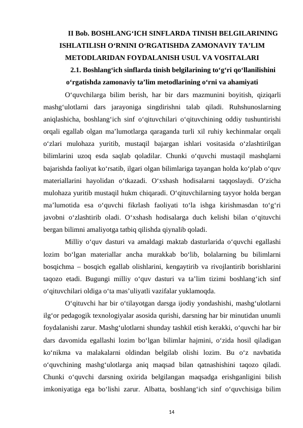 II Bob. BOSHLANGʻICH SINFLARDA TINISH BELGILARINING
ISHLATILISH OʻRNINI OʻRGATISHDA ZAMONAVIY TAʼLIM
METODLARIDAN FOYDALANISH USUL VA VOSITALARI
2.1. Boshlangʻich sinflarda tinish belgilarining toʻgʻri qoʻllanilishini
oʻrgatishda zamonaviy taʼlim metodlarining oʻrni va ahamiyati
Oʻquvchilarga bilim  berish, har  bir  dars mazmunini  boyitish, qiziqarli
mashgʻulotlarni  dars  jarayoniga  singdirishni  talab  qiladi.  Ruhshunoslarning
aniqlashicha, boshlangʻich sinf oʻqituvchilari oʻqituvchining oddiy tushuntirishi
orqali egallab olgan maʼlumotlarga qaraganda turli xil ruhiy kechinmalar orqali
oʻzlari  mulohaza  yuritib,  mustaqil  bajargan  ishlari  vositasida  oʻzlashtirilgan
bilimlarini  uzoq  esda  saqlab  qoladilar.  Chunki  oʻquvchi  mustaqil  mashqlarni
bajarishda faoliyat koʻrsatib, ilgari olgan bilimlariga tayangan holda koʻplab oʻquv
materiallarini  hayolidan  oʻtkazadi.  Oʻxshash  hodisalarni  taqqoslaydi.  Oʻzicha
mulohaza yuritib mustaqil hukm chiqaradi. Oʻqituvchilarning tayyor holda bergan
maʼlumotida  esa  oʻquvchi  fikrlash  faoliyati  toʻla  ishga  kirishmasdan  toʻgʻri
javobni  oʻzlashtirib oladi.  Oʻxshash  hodisalarga  duch  kelishi  bilan oʻqituvchi
bergan bilimni amaliyotga tatbiq qilishda qiynalib qoladi. 
Milliy oʻquv dasturi va amaldagi maktab dasturlarida oʻquvchi egallashi
lozim  boʻlgan  materiallar  ancha  murakkab  boʻlib,  bolalarning  bu  bilimlarni
bosqichma – bosqich egallab olishlarini, kengaytirib va rivojlantirib borishlarini
taqozo etadi. Bugungi milliy oʻquv dasturi va taʼlim tizimi boshlangʻich sinf
oʻqituvchilari oldiga oʻta masʼuliyatli vazifalar yuklamoqda. 
Oʻqituvchi har bir oʻtilayotgan darsga ijodiy yondashishi, mashgʻulotlarni
ilgʻor pedagogik texnologiyalar asosida qurishi, darsning har bir minutidan unumli
foydalanishi zarur. Mashgʻulotlarni shunday tashkil etish kerakki, oʻquvchi har bir
dars davomida egallashi lozim boʻlgan bilimlar hajmini, oʻzida hosil qiladigan
koʻnikma  va  malakalarni  oldindan  belgilab  olishi  lozim.  Bu  oʻz  navbatida
oʻquvchining  mashgʻulotlarga  aniq  maqsad  bilan  qatnashishini  taqozo  qiladi.
Chunki  oʻquvchi  darsning  oxirida  belgilangan  maqsadga  erishganligini  bilish
imkoniyatiga ega boʻlishi zarur. Albatta, boshlangʻich sinf oʻquvchisiga bilim
14
