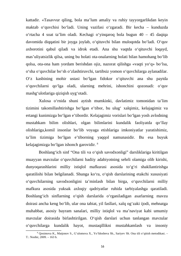 kattadir. «Tasavvur qiling, bola maʼlum amaliy va ruhiy tayyorgarlikdan keyin
maktab  oʻquvchisi  boʻladi.  Uning  vazifasi  oʻzgaradi.  Bir  kecha  –  kunduzda
oʻrtacha 4 soat taʼlim oladi. Kechagi oʻyinqaroq bola bugun 40 – 45 daqiqa
davomida diqqatini bir joyga joylab, oʻqituvchi bilan muloqotda boʻladi. Oʻquv
axborotini  qabul  qiladi  va  idrok  etadi.  Ana  shu  vaqtda  oʻqituvchi  loqayd,
masʼuliyatsizlik qilsa, uning bu holati ota-onalarning holati bilan hamohang boʻlib
qolsa, ota-ona ham yordam berishdan ojiz, nazorat qilishga «vaqti yoʻq» boʻlsa,
oʻsha oʻquvchilar boʻsh oʻzlashtiruvchi, tartibsiz yomon oʻquvchilarga aylanadilar.
Oʻz  kasbining  mohir  ustasi  boʻlgan  fidokor  oʻqituvchi  ana  shu  paytda
oʻquvchilarni  qoʻlga  oladi,  ularning  mehrini,  ishonchini  qozonadi:  oʻquv
mashgʻulotlariga qiziqish uygʻotadi. 
Xulosa  oʻrnida  shuni  aytish  mumkinki,  davlatimiz  tomonidan  taʼlim
tizimini takomillashtirishga boʻlgan eʼtibor, bu ulugʻ xalqimiz, kelajagimiz va
ertangi kunimizga boʻlgan eʼtibordir. Kelajagimiz vorislari boʻlgan yosh avlodning
mustahkam  bilim  olishlari,  olgan  bilimlarini  kundalik  faoliyatda  qoʻllay
olishlariga,komil  insonlar  boʻlib  voyaga  еtishlariga  imkoniyatlar  yaratishimiz,
taʼlim  tizimiga  boʻlgan  eʼtiborning  yaqqol  namunasidir.  Bu  esa  buyuk
kelajagimizga boʻlgan ishonch garovidir. 8
Boshlangʻich sinf “Ona tili va oʻqish savodxonligi” darsliklariga kiritilgan
muayyan mavzular oʻquvchilarni badiiy adabiyotning sehrli olamiga olib kirishi,
dunyoqarashlarini  milliy  istiqlol  mafkurasi  asosida  toʻgʻri  shakllantirishga
qaratilishi bilan belgilanadi. Shunga koʻra, oʻqish darslarining еtakchi xususiyati
oʻquvchilarning  savodxonligini  taʼminlash  bilan  birga,  oʻquvchilarni  milliy
mafkura  asosida  yuksak  axloqiy  qadriyatlar  ruhida  tarbiyalashga  qaratiladi.
Boshlangʻich  sinflarning  oʻqish  darslarida  oʻrganiladigan  asarlarning  mavzu
doirasi ancha keng boʻlib, ular ona tabiat, yil fasllari, xalq ogʻzaki ijodi, mehnatga
muhabbat, asosiy bayram sanalari, milliy istiqlol va maʼnaviyat kabi umumiy
mavzular  doirasida  birlashtirilgan.  Oʻqish  darslari  uchun  tanlangan  mavzular
oʻquvchilarga  kundalik  hayot,  mustaqillikni  mustahkamlash  va  insoniy
8 Qosimova K., Matjonov S., Gʼulomova X., Yoʼldosheva Sh., Sariyev Sh. Ona tili oʼqitish metodikasi. –
T.: Noshir, 2009. – 163 b.
16

