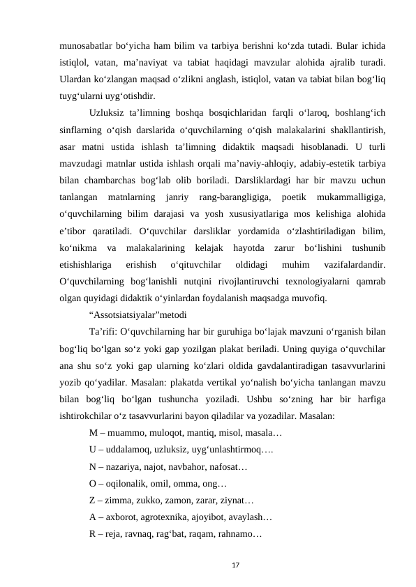 munosabatlar boʻyicha ham bilim va tarbiya berishni koʻzda tutadi. Bular ichida
istiqlol, vatan,  maʼnaviyat  va  tabiat  haqidagi  mavzular  alohida ajralib  turadi.
Ulardan koʻzlangan maqsad oʻzlikni anglash, istiqlol, vatan va tabiat bilan bogʻliq
tuygʻularni uygʻotishdir. 
Uzluksiz  taʼlimning  boshqa  bosqichlaridan  farqli  oʻlaroq,  boshlangʻich
sinflarning oʻqish darslarida oʻquvchilarning oʻqish malakalarini shakllantirish,
asar  matni  ustida  ishlash  taʼlimning  didaktik  maqsadi  hisoblanadi.  U  turli
mavzudagi matnlar ustida ishlash orqali maʼnaviy-ahloqiy, adabiy-estetik tarbiya
bilan chambarchas  bogʻlab olib boriladi. Darsliklardagi  har  bir  mavzu uchun
tanlangan  matnlarning  janriy  rang-barangligiga,  poetik  mukammalligiga,
oʻquvchilarning  bilim  darajasi  va  yosh  xususiyatlariga  mos  kelishiga  alohida
eʼtibor  qaratiladi.  Oʻquvchilar  darsliklar  yordamida  oʻzlashtiriladigan  bilim,
koʻnikma  va  malakalarining  kelajak  hayotda  zarur  boʻlishini  tushunib
еtishishlariga  erishish  oʻqituvchilar  oldidagi  muhim  vazifalardandir.
Oʻquvchilarning  bogʻlanishli  nutqini  rivojlantiruvchi  texnologiyalarni  qamrab
olgan quyidagi didaktik oʻyinlardan foydalanish maqsadga muvofiq. 
“Assotsiatsiyalar”metodi 
Taʼrifi: Oʻquvchilarning har bir guruhiga boʻlajak mavzuni oʻrganish bilan
bogʻliq boʻlgan soʻz yoki gap yozilgan plakat beriladi. Uning quyiga oʻquvchilar
ana shu soʻz yoki gap ularning koʻzlari oldida gavdalantiradigan tasavvurlarini
yozib qoʻyadilar. Masalan: plakatda vertikal yoʻnalish boʻyicha tanlangan mavzu
bilan  bogʻliq  boʻlgan  tushuncha  yoziladi.  Ushbu  soʻzning  har  bir  harfiga
ishtirokchilar oʻz tasavvurlarini bayon qiladilar va yozadilar. Masalan: 
M – muammo, muloqot, mantiq, misol, masala… 
U – uddalamoq, uzluksiz, uygʻunlashtirmoq…. 
N – nazariya, najot, navbahor, nafosat… 
O – oqilonalik, omil, omma, ong… 
Z – zimma, zukko, zamon, zarar, ziynat… 
A – axborot, agrotexnika, ajoyibot, avaylash… 
R – reja, ravnaq, ragʻbat, raqam, rahnamo… 
17
