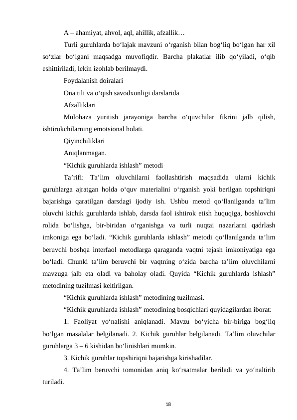 A – ahamiyat, ahvol, aql, ahillik, afzallik… 
Turli guruhlarda boʻlajak mavzuni oʻrganish bilan bogʻliq boʻlgan har xil
soʻzlar  boʻlgani  maqsadga  muvofiqdir.  Barcha  plakatlar  ilib  qoʻyiladi,  oʻqib
eshittiriladi, lekin izohlab berilmaydi. 
Foydalanish doiralari 
Ona tili va oʻqish savodxonligi darslarida 
Afzalliklari  
Mulohaza  yuritish  jarayoniga  barcha  oʻquvchilar  fikrini  jalb  qilish,
ishtirokchilarning emotsional holati.  
Qiyinchiliklari 
Aniqlanmagan. 
“Kichik guruhlarda ishlash” metodi  
Taʼrifi:  Taʼlim  oluvchilarni  faollashtirish  maqsadida  ularni  kichik
guruhlarga ajratgan holda oʻquv materialini oʻrganish yoki berilgan topshiriqni
bajarishga  qaratilgan  darsdagi  ijodiy  ish.  Ushbu  metod  qoʻllanilganda  taʼlim
oluvchi kichik guruhlarda ishlab, darsda faol ishtirok etish huquqiga, boshlovchi
rolida  boʻlishga,  bir-biridan  oʻrganishga  va  turli  nuqtai  nazarlarni  qadrlash
imkoniga ega boʻladi. “Kichik guruhlarda ishlash” metodi qoʻllanilganda taʼlim
beruvchi boshqa interfaol metodlarga qaraganda vaqtni tejash imkoniyatiga ega
boʻladi. Chunki taʼlim beruvchi bir vaqtning oʻzida barcha taʼlim oluvchilarni
mavzuga jalb eta oladi va baholay oladi. Quyida “Kichik guruhlarda ishlash”
metodining tuzilmasi keltirilgan. 
“Kichik guruhlarda ishlash” metodining tuzilmasi. 
“Kichik guruhlarda ishlash” metodining bosqichlari quyidagilardan iborat: 
1.  Faoliyat  yoʻnalishi  aniqlanadi.  Mavzu  boʻyicha  bir-biriga  bogʻliq
boʻlgan masalalar belgilanadi. 2. Kichik guruhlar belgilanadi. Taʼlim oluvchilar
guruhlarga 3 – 6 kishidan boʻlinishlari mumkin.  
3. Kichik guruhlar topshiriqni bajarishga kirishadilar.  
4. Taʼlim beruvchi tomonidan aniq koʻrsatmalar beriladi va yoʻnaltirib
turiladi.  
18
