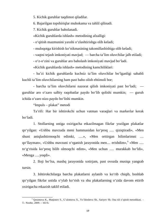 5. Kichik guruhlar taqdimot qiladilar. 
6. Bajarilgan topshiriqlar muhokama va tahlil qilinadi.  
7. Kichik guruhlar baholanadi.  
«Kichik guruhlarda ishlash» metodining afzalligi: 
- oʻqitish mazmunini yaxshi oʻzlashtirishga olib keladi;  
- muloqotga kirishish koʻnikmasining takomillashishiga olib keladi;  
- vaqtni tejash imkoniyati mavjud;  — barcha taʼlim oluvchilar jalb etiladi;
- oʻz-oʻzini va guruhlar aro baholash imkoniyati mavjud boʻladi. 
«Kichik guruhlarda ishlash» metodining kamchiliklari:  
-  baʼzi  kichik  guruhlarda  kuchsiz  taʼlim  oluvchilar  boʻlganligi  sababli
kuchli taʼlim oluvchilarning ham past baho olish ehtimoli bor;  
- barcha taʼlim oluvchilarni nazorat qilish imkoniyati past boʻladi;  —
guruhlar aro oʻzaro salbiy raqobatlar paydo boʻlib qolishi mumkin;  — guruh
ichida oʻzaro nizo paydo boʻlishi mumkin. 
“Impuls – plakat” metodi 
Taʼrifi: Har bir ishtirokchi uchun vatman varaqlari va markerlar kerak
boʻladi. 
1. Stollarning ustiga oxirigacha еtkazilmagan fikrlar yozilgan plakatlar
qoʻyilgan: «Ushbu mavzuda meni hammasidan koʻproq ..... qiziqtiradi», «Men
shuni  aniqlashtirmoqchi  edimki,  .....»,  «Men  orttirgan  bilimlarimni  ....
qoʻllayman», «Ushbu mavzuni oʻrganish jarayonida men.... erishdim»,9 «Men .....
toʻgʻrisida koʻproq bilib olmoqchi edim», «Men uchun ..... murakkab boʻldi»,
«Menga .....yoqdi». 
2. Iloji boʻlsa, mashq jarayonida xotirjam, past ovozda musiqa yangrab
tursin. 
3. Ishtirokchilarga barcha plakatlarni aylanib va koʻrib chiqib, boshlab
qoʻyilgan fikrlar ustida oʻylab koʻrish va shu plakatlarning oʻzida davom ettirib
oxirigacha еtkazish taklif etiladi. 
9 Qosimova K., Matjonov S., Gʼulomova X., Yoʼldosheva Sh., Sariyev Sh. Ona tili oʼqitish metodikasi. –
T.: Noshir, 2009. – 163 b.
19
