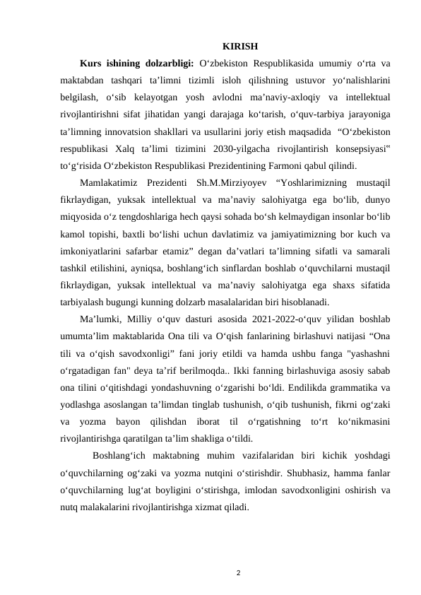 KIRISH
Kurs ishining dolzarbligi: Oʻzbekiston Respublikasida  umumiy oʻrta va
maktabdan  tashqari  taʼlimni tizimli  isloh  qilishning  ustuvor  yoʻnalishlarini
belgilash,  oʻsib  kelayotgan  yosh avlodni  maʼnaviy-axloqiy  va  intellektual
rivojlantirishni sifat jihatidan yangi darajaga koʻtarish, oʻquv-tarbiya jarayoniga
taʼlimning innovatsion shakllari va usullarini joriy etish maqsadida  “Oʻzbekiston
respublikasi  Xalq  taʼlimi  tizimini  2030-yilgacha rivojlantirish  konsepsiyasi‟
toʻgʻrisida Oʻzbekiston Respublikasi Prezidentining Farmoni qabul qilindi.
Mamlakatimiz  Prezidenti  Sh.M.Mirziyoyev  “Yoshlarimizning  mustaqil
fikrlaydigan,  yuksak  intellektual  va  maʼnaviy  salohiyatga  ega  boʻlib,  dunyo
miqyosida oʻz tengdoshlariga hech qaysi sohada boʻsh kelmaydigan insonlar boʻlib
kamol topishi, baxtli boʻlishi uchun davlatimiz va jamiyatimizning bor kuch va
imkoniyatlarini safarbar etamiz” degan daʼvatlari taʼlimning sifatli va samarali
tashkil etilishini, ayniqsa, boshlangʻich sinflardan boshlab oʻquvchilarni mustaqil
fikrlaydigan,  yuksak  intellektual  va  maʼnaviy  salohiyatga  ega  shaxs  sifatida
tarbiyalash bugungi kunning dolzarb masalalaridan biri hisoblanadi. 
Maʼlumki, Milliy oʻquv dasturi asosida 2021-2022-oʻquv yilidan boshlab
umumtaʼlim maktablarida Ona tili va Oʻqish fanlarining birlashuvi natijasi “Ona
tili va oʻqish savodxonligi” fani joriy etildi va hamda ushbu fanga "yashashni
oʻrgatadigan fan" deya taʼrif berilmoqda.. Ikki fanning birlashuviga asosiy sabab
ona tilini oʻqitishdagi yondashuvning oʻzgarishi boʻldi. Endilikda grammatika va
yodlashga asoslangan taʼlimdan tinglab tushunish, oʻqib tushunish, fikrni ogʻzaki
va  yozma  bayon  qilishdan  iborat  til  oʻrgatishning  toʻrt  koʻnikmasini
rivojlantirishga qaratilgan taʼlim shakliga oʻtildi. 
 Boshlangʻich  maktabning  muhim  vazifalaridan  biri  kichik  yoshdagi
oʻquvchilarning ogʻzaki va yozma nutqini oʻstirishdir. Shubhasiz, hamma fanlar
oʻquvchilarning lugʻat boyligini oʻstirishga, imlodan savodxonligini oshirish va
nutq malakalarini rivojlantirishga xizmat qiladi. 
2
