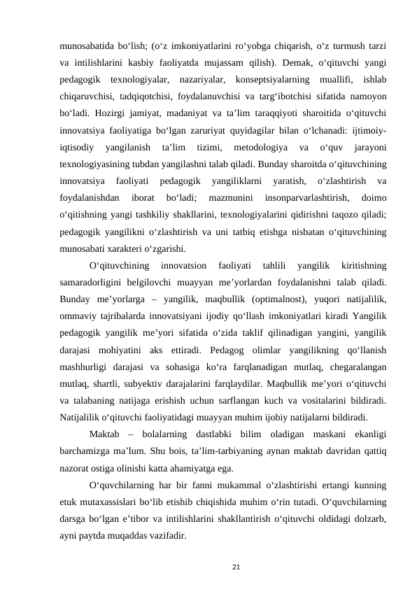 munosabatida boʻlish; (oʻz imkoniyatlarini roʻyobga chiqarish, oʻz turmush tarzi
va  intilishlarini  kasbiy  faoliyatda  mujassam  qilish).  Demak,  oʻqituvchi  yangi
pedagogik  texnologiyalar,  nazariyalar,  konseptsiyalarning  muallifi,  ishlab
chiqaruvchisi, tadqiqotchisi, foydalanuvchisi va targʻibotchisi sifatida namoyon
boʻladi. Hozirgi jamiyat, madaniyat va taʼlim taraqqiyoti sharoitida oʻqituvchi
innovatsiya faoliyatiga boʻlgan zaruriyat quyidagilar bilan oʻlchanadi: ijtimoiy-
iqtisodiy  yangilanish  taʼlim  tizimi,  metodologiya  va  oʻquv  jarayoni
texnologiyasining tubdan yangilashni talab qiladi. Bunday sharoitda oʻqituvchining
innovatsiya  faoliyati  pedagogik  yangiliklarni  yaratish,  oʻzlashtirish  va
foydalanishdan  iborat  boʻladi;  mazmunini  insonparvarlashtirish,  doimo
oʻqitishning yangi tashkiliy shakllarini, texnologiyalarini qidirishni taqozo qiladi;
pedagogik yangilikni oʻzlashtirish va uni tatbiq etishga nisbatan oʻqituvchining
munosabati xarakteri oʻzgarishi. 
Oʻqituvchining  innovatsion  faoliyati  tahlili  yangilik  kiritishning
samaradorligini  belgilovchi  muayyan  meʼyorlardan  foydalanishni  talab  qiladi.
Bunday  meʼyorlarga  –  yangilik,  maqbullik  (optimalnost),  yuqori  natijalilik,
ommaviy tajribalarda innovatsiyani ijodiy qoʻllash imkoniyatlari kiradi Yangilik
pedagogik yangilik meʼyori sifatida oʻzida taklif qilinadigan yangini, yangilik
darajasi  mohiyatini  aks  ettiradi.  Pedagog  olimlar  yangilikning  qoʻllanish
mashhurligi  darajasi  va  sohasiga  koʻra  farqlanadigan  mutlaq,  chegaralangan
mutlaq, shartli, subyektiv darajalarini farqlaydilar. Maqbullik meʼyori oʻqituvchi
va talabaning natijaga erishish uchun sarflangan kuch va vositalarini bildiradi.
Natijalilik oʻqituvchi faoliyatidagi muayyan muhim ijobiy natijalarni bildiradi. 
Maktab  –  bolalarning  dastlabki  bilim  oladigan  maskani  ekanligi
barchamizga maʼlum. Shu bois, taʼlim-tarbiyaning aynan maktab davridan qattiq
nazorat ostiga olinishi katta ahamiyatga ega. 
Oʻquvchilarning har bir fanni mukammal oʻzlashtirishi ertangi kunning
еtuk mutaxassislari boʻlib еtishib chiqishida muhim oʻrin tutadi. Oʻquvchilarning
darsga boʻlgan eʼtibor va intilishlarini shakllantirish oʻqituvchi oldidagi dolzarb,
ayni paytda muqaddas vazifadir. 
21
