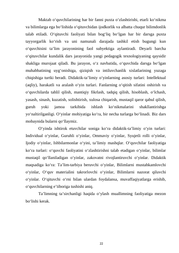 Maktab oʻquvchilarining har bir fanni puxta oʻzlashtirishi, еtarli koʻnikma
va bilimlarga ega boʻlishida oʻqituvchidan ijodkorlik va albatta chuqur bilimdonlik
talab  etiladi.  Oʻqituvchi  faoliyati  bilan  bogʻliq  boʻlgan  har  bir  darsga  puxta
tayyorgarlik  koʻrish  va  uni  namunali  darajada  tashkil  etish  bugungi  kun
oʻquvchisini  taʼlim  jarayonining  faol  subyektiga  aylantiradi.  Deyarli  barcha
oʻqituvchilar kundalik dars jarayonida yangi pedagogik texnologiyaning qaysidir
shakliga murojaat qiladi. Bu jarayon, oʻz navbatida, oʻquvchida darsga boʻlgan
muhabbatining  uygʻonishiga,  qiziqish  va  intiluvchanlik  xislatlarining  yuzaga
chiqishiga turtki beradi. Didaktik-taʼlimiy oʻyinlarning asosiy turlari: Intellektual
(aqliy), harakatli va aralash oʻyin turlari. Fanlarning oʻqitish sifatini oshirish va
oʻquvchilarda tahlil qilish, mantiqiy fikrlash, tadqiq qilish, hisoblash, oʻlchash,
yasash, sinash, kuzatish, solishtirish, xulosa chiqarish, mustaqil qaror qabul qilish,
guruh  yoki  jamoa  tarkibida  ishlash  koʻnikmalarini  shakllantirishga
yoʻnaltirilganligi. Oʻyinlar mohiyatiga koʻra, bir necha turlarga boʻlinadi. Biz dars
mobaynida bularni qoʻllaymiz. 
Oʻyinda ishtirok etuvchilar soniga koʻra didaktik-taʼlimiy oʻyin turlari:
Individual oʻyinlar, Guruhli oʻyinlar, Ommaviy oʻyinlar, Syujetli rolli oʻyinlar,
Ijodiy oʻyinlar, Ishbilarmonlar oʻyini, taʼlimiy mashqlar. Oʻquvchilar faoliyatiga
koʻra turlari: oʻquvchi faoliyatini oʻzlashtirishni talab etadigan oʻyinlar, bilimlar
mustaqil  qoʻllaniladigan  oʻyinlar,  zakovatni  rivojlantiruvchi  oʻyinlar.  Didaktik
maqsadiga koʻra: Taʼlim-tarbiya beruvchi oʻyinlar, Bilimlarni mustahkamlovchi
oʻyinlar,  Oʻquv  materialini  takrorlovchi  oʻyinlar,  Bilimlarni  nazorat  qiluvchi
oʻyinlar. Oʻqituvchi  oʻrni bilan ulardan foydalansa, muvaffaqiyatlarga erishib,
oʻquvchilarning eʼtiboriga tushishi aniq.
Taʼlimning taʼsirchanligi haqida oʻylash muallimning faoliyatiga mezon
boʻlishi kerak. 
 
22
