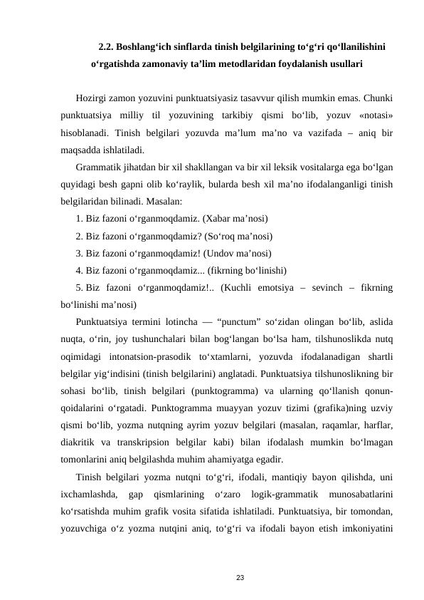 2.2. Boshlangʻich sinflarda tinish belgilarining toʻgʻri qoʻllanilishini
oʻrgatishda zamonaviy taʼlim metodlaridan foydalanish usullari
Hozirgi zamon yozuvini punktuatsiyasiz tasavvur qilish mumkin emas. Chunki
punktuatsiya  milliy  til  yozuvining  tarkibiy  qismi  boʻlib,  yozuv  «notasi»
hisoblanadi.  Tinish  bеlgilari  yozuvda  maʼlum  maʼno  va  vazifada  –  aniq  bir
maqsadda ishlatiladi. 
Grammatik jihatdan bir xil shakllangan va bir xil lеksik vositalarga ega boʻlgan
quyidagi bеsh gapni olib koʻraylik, bularda bеsh xil maʼno ifodalanganligi tinish
bеlgilaridan bilinadi. Masalan: 
1. Biz fazoni oʻrganmoqdamiz. (Xabar maʼnosi) 
2. Biz fazoni oʻrganmoqdamiz? (Soʻroq maʼnosi) 
3. Biz fazoni oʻrganmoqdamiz! (Undov maʼnosi) 
4. Biz fazoni oʻrganmoqdamiz... (fikrning boʻlinishi) 
5. Biz  fazoni  oʻrganmoqdamiz!..  (Kuchli  emotsiya  –  sеvinch  –  fikrning
boʻlinishi maʼnosi) 
Punktuatsiya termini lotincha ― “punctum” soʻzidan olingan boʻlib, aslida
nuqta, oʻrin, joy tushunchalari bilan bogʻlangan boʻlsa ham, tilshunoslikda nutq
oqimidagi  intonatsion-prasodik  toʻxtamlarni,  yozuvda  ifodalanadigan  shartli
belgilar yigʻindisini (tinish belgilarini) anglatadi. Punktuatsiya tilshunoslikning bir
sohasi  boʻlib,  tinish  belgilari  (punktogramma)  va  ularning  qoʻllanish  qonun-
qoidalarini oʻrgatadi. Punktogramma muayyan yozuv tizimi (grafika)ning uzviy
qismi boʻlib, yozma nutqning ayrim yozuv belgilari (masalan, raqamlar, harflar,
diakritik  va  transkripsion  belgilar  kabi)  bilan  ifodalash  mumkin  boʻlmagan
tomonlarini aniq belgilashda muhim ahamiyatga egadir. 
Tinish belgilari yozma nutqni toʻgʻri, ifodali, mantiqiy bayon qilishda, uni
ixchamlashda,  gap  qismlarining  oʻzaro  logik-grammatik  munosabatlarini
koʻrsatishda muhim grafik vosita sifatida ishlatiladi. Punktuatsiya, bir tomondan,
yozuvchiga oʻz yozma nutqini aniq, toʻgʻri va ifodali bayon etish imkoniyatini
23
