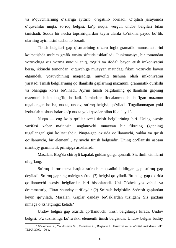 va  oʻquvchilarning  oʻzlariga  ayttirib,  oʻrgatilib  boriladi.  Oʻqitish  jarayonida
oʻquvchilar  nuqta,  soʻroq  belgisi,  koʻp  nuqta,  vergul,  undov  belgilari  bilan
tanishadi. Sodda bir necha topshiriqlardan keyin ularda koʻnikma paydo boʻlib,
ularning ayirmasini tushunib boradi. 
Tinish belgilari gap qismlarining oʻzaro logik-gramatik munosabatlarini
koʻrsatishda muhim grafik vosita sifatida ishlatiladi. Punktuatsiya, bir tomondan
yozuvchiga oʻz yozma nutqini aniq, toʻgʻri va ifodali bayon etish imkoniyatini
bersa, ikkinchi tomondan, oʻquvchiga muayyan matndagi fikrni yozuvchi bayon
etganidek,  yozuvchining  maqsadiga  muvofiq  tushuna  olish  imkoniyatini
yaratadi.Tinish belgilarining qoʻllanilishi gaplarning mazmuni, grammatik qurilishi
va  ohangiga  koʻra  boʻlinadi.  Ayrim  tinish  belgilarning  qoʻllanilishi  gapning
mazmuni  bilan  bogʻliq  boʻladi.  Jumladan:  ifodalanmoqchi  boʻlgan  mazmun
tugallangan boʻlsa, nuqta, undov, soʻroq belgisi, qoʻyiladi. Tugallanmagan yoki
izohtalab tushunchalar koʻp nuqta yoki qavslar bilan ifodalaydi1. 
Nuqta — eng koʻp qoʻllanuvchi tinish belgilarining biri. Uning asosiy
vazifasi  xabar  maʼnosini  anglatuvchi  muayyan  bir  fikrning  (gapning)
tugallanganligini koʻrsatishdir. Nuqta-gap oxirida qoʻllanuvchi, yakka va qoʻsh
qoʻllanuvchi, bir elementli, ayiruvchi tinish belgisidir. Uning qoʻllanishi asosan
mantiqiy grammatik prinsipga asoslanadi. 
Masalan: Bogʻda chiroyli kapalak guldan gulga qonardi. Siz ilmli kishilarni
ulugʻlang. 
Soʻroq -biror narsa haqida soʻrash maqsadini bildirgan gap soʻroq gap
deyiladi. Soʻroq gapning oxiriga soʻroq (?) belgisi qoʻyiladi. Bu belgi gap oxirida
qoʻllanuvchi  asosiy  belgilardan  biri  hisoblanadi.  Uni  Oʻzbek  yozuvchisi  va
drammaturigi Fitrat shunday tariflaydi: (?) Soʻrash belgisidir. Soʻrash gaplardan
keyin  qoʻyiladi.  Masalan:  Gaplar  qanday  boʻlaklardan  tuzilgan?  Siz  paxtani
nimaga oʻxshatgingiz keladi? 
Undov belgisi gap oxirida qoʻllanuvchi tinish belgilariga kiradi. Undov
belgisi, oʻz tuzilishiga koʻra ikki elementli tinish belgisidir. Undov belgisi badiiy
1 Gʻulomova X., Yoʻldosheva Sh., Mamatova G., Boqiyeva H. Husnixat va uni oʻqitish metodikasi. –T.:
TDPU, 2009. – 70 b.
6
