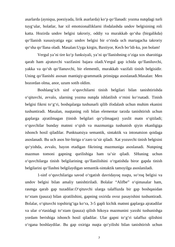 asarlarda (ayniqsa, poeziyada, lirik asarlarda) koʻp qoʻllanadi: yozma nutqdagi turli
tuygʻular, holatlar, har xil emotsionalliklarni ifodalashda undov belgisining roli
katta. Hozirda undov belgisi takroriy, oddiy va murakkab qoʻsha (birgalikda)
qoʻllanish xususiyatiga ega: undov belgisi bir oʻrinda uch martagacha takroriy
qoʻsha qoʻllana oladi. Masalan:Uyga kirgin, Baxtiyor, Kech boʻldi-ku, jon bolam! 
Vergul yaʼni tire koʻp funksiyali, yaʼni qoʻllanishning oʻziga xos sharoitiga
qarab ham ajratuvchi  vazifasini  bajara oladi.Vergul gap ichida qoʻllaniluvchi,
yakka va qoʻsh qoʻllanuvchi, bir elementli, murakkab vazifali tinish belgisidir.
Uning qoʻllanishi asosan mantiqiy-grammatik prinsipga asoslanadi.Masalan: Men
bozordan olma, anor, uzum sotib oldim. 
Boshlangʻich  sinf  oʻquvchilarni  tinish  belgilari  bilan  tanishtirishda
oʻqituvchi, avvalo, ularning yozma nutqda ishlatilish oʻrnini koʻrsatadi. Tinish
belgisi fikrni toʻgʻri, boshqalarga tushunarli qilib ifodalash uchun muhim ekanini
tushuntiradi. Masalan, nuqtaning roli bilan elementar tarzda tanishtirish uchun
gaplarga  ajratilmagan  (tinish  belgilari  qoʻyilmagan)  yaxlit  matn  oʻqitiladi;
oʻquvchilar  bunday  matnni  oʻqish  va  mazmuniga  tushunish  qiyin  ekanligiga
ishonch hosil qiladilar. Punktuatsiya semantik, sintaktik va intonatsion qoidaga
asoslanadi. Bu uch asos bir-biriga oʻzaro taʼsir qiladi. Xat yozuvchi tinish belgisini
qoʻyishda,  avvalo,  bayon  etadigan  fikrining  mazmuniga  asoslanadi.  Nutqning
mazmun  tomoni  gapning  qurilishiga  ham  taʼsir  qiladi.  SHuning  uchun
oʻquvchilarga tinish  belgilarining qoʻllanilishini  oʻrgatishda  biror  gapda tinish
belgilarini qoʻllashni belgilaydigan semantik-sintaktik tamoyilga asoslaniladi. 
1-sinf oʻquvchilariga savod oʻrgatish davridayoq nuqta, soʻroq belgisi va
undov  belgisi  bilan  amaliy  tanishtiriladi.  Bolalar  “Alifbe”  oʻqimasalar  ham,
rasmga  qarab  gap  tuzadilar.Oʻqituvchi  ularga  talaffuzda  bir  gap  boshqasidan
toʻxtam (pauza) bilan ajratilishini, gapning oxirida ovoz pasayishini tushuntiradi.
Bolalar, oʻqituvchi topshirigʻiga koʻra, 3-5 gapli kichik matnni gaplarga ajratadilar
va ular oʻrtasidagi toʻxtam (pauza) qilish hikoya mazmunini yaxshi tushunishga
yordam  berishiga  ishonch  hosil  qiladilar.  Ular  gapni  toʻgʻri  talaffuz  qilishini
oʻrgana boshlaydilar. Bu gap oxiriga nuqta qoʻyilishi bilan tanishtirish uchun
7
