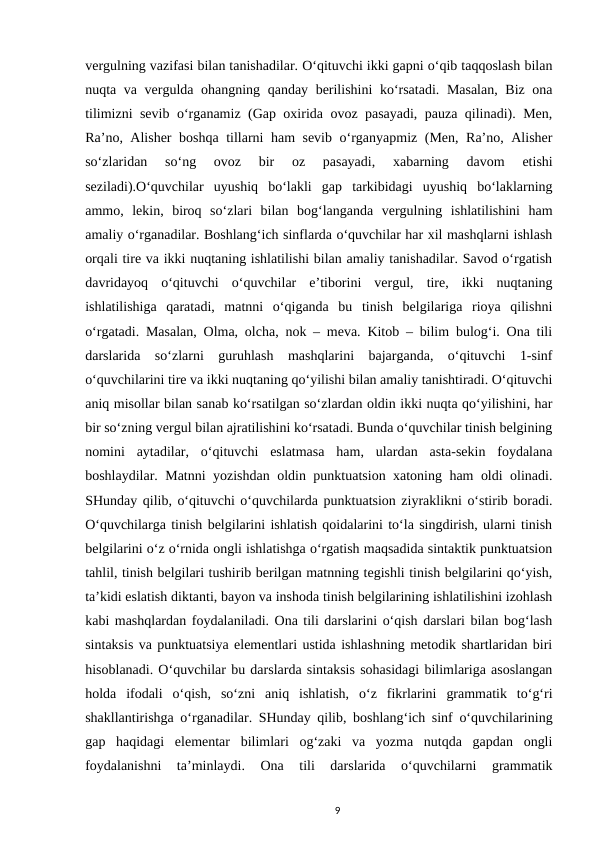 vergulning vazifasi bilan tanishadilar. Oʻqituvchi ikki gapni oʻqib taqqoslash bilan
nuqta va vergulda ohangning qanday berilishini  koʻrsatadi. Masalan,  Biz ona
tilimizni sevib oʻrganamiz (Gap oxirida ovoz pasayadi, pauza qilinadi). Men,
Raʼno, Alisher boshqa tillarni ham sevib oʻrganyapmiz (Men, Raʼno, Alisher
soʻzlaridan  soʻng  ovoz  bir  oz  pasayadi,  xabarning  davom  etishi
seziladi).Oʻquvchilar  uyushiq  boʻlakli  gap  tarkibidagi  uyushiq  boʻlaklarning
ammo,  lekin,  biroq  soʻzlari  bilan  bogʻlanganda  vergulning  ishlatilishini  ham
amaliy oʻrganadilar. Boshlangʻich sinflarda oʻquvchilar har xil mashqlarni ishlash
orqali tire va ikki nuqtaning ishlatilishi bilan amaliy tanishadilar. Savod oʻrgatish
davridayoq  oʻqituvchi  oʻquvchilar  eʼtiborini  vergul,  tire,  ikki  nuqtaning
ishlatilishiga  qaratadi,  matnni  oʻqiganda  bu  tinish  belgilariga  rioya  qilishni
oʻrgatadi. Masalan, Olma, olcha, nok – meva. Kitob – bilim bulogʻi. Ona tili
darslarida  soʻzlarni  guruhlash  mashqlarini  bajarganda,  oʻqituvchi  1-sinf
oʻquvchilarini tire va ikki nuqtaning qoʻyilishi bilan amaliy tanishtiradi. Oʻqituvchi
aniq misollar bilan sanab koʻrsatilgan soʻzlardan oldin ikki nuqta qoʻyilishini, har
bir soʻzning vergul bilan ajratilishini koʻrsatadi. Bunda oʻquvchilar tinish belgining
nomini  aytadilar,  oʻqituvchi  eslatmasa  ham,  ulardan  asta-sekin  foydalana
boshlaydilar. Matnni yozishdan oldin punktuatsion xatoning ham oldi olinadi.
SHunday qilib, oʻqituvchi oʻquvchilarda punktuatsion ziyraklikni oʻstirib boradi.
Oʻquvchilarga tinish belgilarini ishlatish qoidalarini toʻla singdirish, ularni tinish
belgilarini oʻz oʻrnida ongli ishlatishga oʻrgatish maqsadida sintaktik punktuatsion
tahlil, tinish belgilari tushirib berilgan matnning tegishli tinish belgilarini qoʻyish,
taʼkidi eslatish diktanti, bayon va inshoda tinish belgilarining ishlatilishini izohlash
kabi mashqlardan foydalaniladi. Ona tili darslarini oʻqish darslari bilan bogʻlash
sintaksis va punktuatsiya elementlari ustida ishlashning metodik shartlaridan biri
hisoblanadi. Oʻquvchilar bu darslarda sintaksis sohasidagi bilimlariga asoslangan
holda  ifodali  oʻqish,  soʻzni  aniq  ishlatish,  oʻz  fikrlarini  grammatik  toʻgʻri
shakllantirishga oʻrganadilar. SHunday qilib, boshlangʻich sinf oʻquvchilarining
gap  haqidagi  elementar  bilimlari  ogʻzaki  va  yozma  nutqda  gapdan  ongli
foydalanishni  taʼminlaydi.  Ona  tili  darslarida  oʻquvchilarni  grammatik
9
