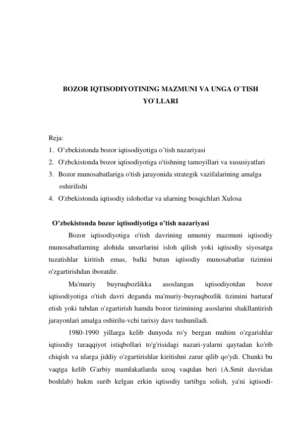  
 
 
 
BOZOR IQTISODIYOTINING MAZMUNI VA UNGA O`TISH 
YO`LLARI 
 
 
Reja: 
1. O’zbekistonda bozor iqtisodiyotiga o’tish nazariyasi 
2. O'zbckistonda bozor iqtisodiyotiga o'tishning tamoyillari va xususiyatlari 
3. Bozor munosabatlariga o'tish jarayonida strategik vazifalarining amalga 
oshirilishi 
4. O'zbekistonda iqtisodiy islohotlar va ularning bosqichlari Xulosa 
 
O’zbekistonda bozor iqtisodiyotiga o’tish nazariyasi 
Bozor iqtisodiyotiga o'tish davrining umumiy mazmuni iqtisodiy 
munosabatlarning alohida unsurlarini isloh qilish yoki iqtisodiy siyosatga 
tuzatishlar kiritish emas, balki butun iqtisodiy munosabatlar tizimini 
o'zgartirishdan iboratdir. 
Ma'muriy 
buyruqbozlikka 
asoslangan 
iqtisodiyotdan 
bozor 
iqtisodiyotiga o'tish davri deganda ma'muriy-buyruqbozlik tizimini bartaraf 
etish yoki tubdan o'zgartirish hamda bozor tizimining asoslarini shakllantirish 
jarayonlari amalga oshirilu-vchi tarixiy davr tushuniladi. 
1980-1990 yillarga kelib dunyoda ro'y bergan muhim o'zgarishlar 
iqtisodiy taraqqiyot istiqbollari to'g'risidagi nazari-yalarni qaytadan ko'rib 
chiqish va ularga jiddiy o'zgartirishlar kiritishni zarur qilib qo'ydi. Chunki bu 
vaqtga kelib G'arbiy mamlakatlarda uzoq vaqtdan beri (A.Smit davridan 
boshlab) hukm surib kelgan erkin iqtisodiy tartibga solish, ya'ni iqtisodi- 
