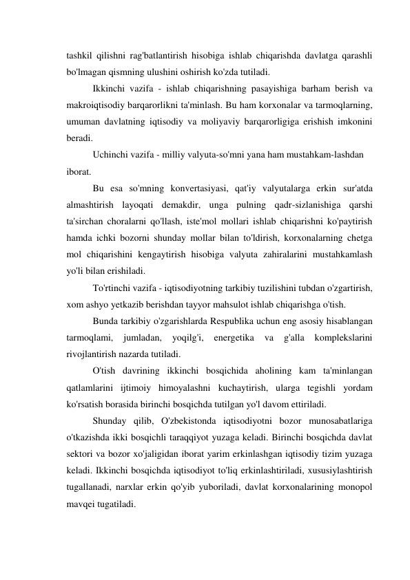 tashkil qilishni rag'batlantirish hisobiga ishlab chiqarishda davlatga qarashli 
bo'lmagan qismning ulushini oshirish ko'zda tutiladi. 
Ikkinchi vazifa - ishlab chiqarishning pasayishiga barham berish va 
makroiqtisodiy barqarorlikni ta'minlash. Bu ham korxonalar va tarmoqlarning, 
umuman davlatning iqtisodiy va moliyaviy barqarorligiga erishish imkonini 
beradi. 
Uchinchi vazifa - milliy valyuta-so'mni yana ham mustahkam-lashdan 
iborat. 
Bu esa so'mning konvertasiyasi, qat'iy valyutalarga erkin sur'atda 
almashtirish layoqati demakdir, unga pulning qadr-sizlanishiga qarshi 
ta'sirchan choralarni qo'llash, iste'mol mollari ishlab chiqarishni ko'paytirish 
hamda ichki bozorni shunday mollar bilan to'ldirish, korxonalarning chetga 
mol chiqarishini kengaytirish hisobiga valyuta zahiralarini mustahkamlash 
yo'li bilan erishiladi. 
To'rtinchi vazifa - iqtisodiyotning tarkibiy tuzilishini tubdan o'zgartirish, 
xom ashyo yetkazib berishdan tayyor mahsulot ishlab chiqarishga o'tish. 
Bunda tarkibiy o'zgarishlarda Respublika uchun eng asosiy hisablangan 
tarmoqlami, 
jumladan, 
yoqilg'i, 
energetika 
va 
g'alla 
komplekslarini 
rivojlantirish nazarda tutiladi. 
O'tish davrining ikkinchi bosqichida aholining kam ta'minlangan 
qatlamlarini ijtimoiy himoyalashni kuchaytirish, ularga tegishli yordam 
ko'rsatish borasida birinchi bosqichda tutilgan yo'l davom ettiriladi. 
Shunday qilib, O'zbekistonda iqtisodiyotni bozor munosabatlariga 
o'tkazishda ikki bosqichli taraqqiyot yuzaga keladi. Birinchi bosqichda davlat 
sektori va bozor xo'jaligidan iborat yarim erkinlashgan iqtisodiy tizim yuzaga 
keladi. Ikkinchi bosqichda iqtisodiyot to'liq erkinlashtiriladi, xususiylashtirish 
tugallanadi, narxlar erkin qo'yib yuboriladi, davlat korxonalarining monopol 
mavqei tugatiladi. 
