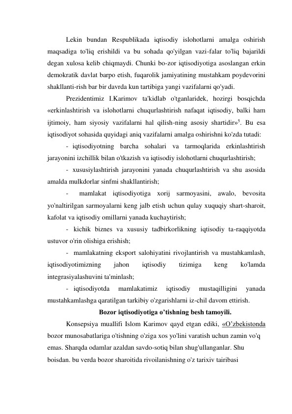 Lekin bundan Respublikada iqtisodiy islohotlarni amalga oshirish 
maqsadiga to'liq erishildi va bu sohada qo'yilgan vazi-falar to'liq bajarildi 
degan xulosa kelib chiqmaydi. Chunki bo-zor iqtisodiyotiga asoslangan erkin 
demokratik davlat barpo etish, fuqarolik jamiyatining mustahkam poydevorini 
shakllanti-rish bar bir davrda kun tartibiga yangi vazifalarni qo'yadi. 
Prezidentimiz I.Karimov ta'kidlab o'tganlaridek, hozirgi bosqichda 
«erkinlashtirish va islohotlarni chuqurlashtirish nafaqat iqtisodiy, balki ham 
ijtimoiy, ham siyosiy vazifalarni hal qilish-ning asosiy shartidir»5. Bu esa 
iqtisodiyot sohasida quyidagi aniq vazifalarni amalga oshirishni ko'zda tutadi: 
- iqtisodiyotning barcha sohalari va tarmoqlarida erkinlashtirish 
jarayonini izchillik bilan o'tkazish va iqtisodiy islohotlarni chuqurlashtirish; 
- xususiylashtirish jarayonini yanada chuqurlashtirish va shu asosida 
amalda mulkdorlar sinfmi shakllantirish; 
- 
mamlakat iqtisodiyotiga xorij sarmoyasini, awalo, bevosita 
yo'naltirilgan sarmoyalarni keng jalb etish uchun qulay xuquqiy shart-sharoit, 
kafolat va iqtisodiy omillarni yanada kuchaytirish; 
- kichik biznes va xususiy tadbirkorlikning iqtisodiy ta-raqqiyotda 
ustuvor o'rin olishiga erishish; 
- mamlakatning eksport salohiyatini rivojlantirish va mustahkamlash, 
iqtisodiyotimizning 
jahon 
iqtisodiy 
tizimiga 
keng 
ko'lamda 
integrasiyalashuvini ta'minlash; 
- iqtisodiyotda 
mamlakatimiz 
iqtisodiy 
mustaqilligini 
yanada 
mustahkamlashga qaratilgan tarkibiy o'zgarishlarni iz-chil davom ettirish. 
Bozor iqtisodiyotiga o’tishning besh tamoyili. 
Konsepsiya muallifi Islom Karimov qayd etgan ediki, «O’zbekistonda 
bozor munosabatlariga o'tishning o'ziga xos yo'lini varatish uchun zamin vo'q 
emas. Sharqda odamlar azaldan savdo-sotiq bilan shug'ullanganlar. Shu 
boisdan. bu verda bozor sharoitida rivoilanishning o'z tarixiv tairibasi 
