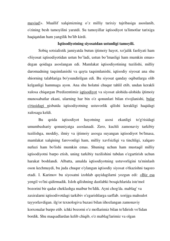 maviud'». Muallif xalqimizning o’z milliy tarixiy tajribasiga asoslanib, 
o'zining besh tamoyilini yaratdi. Su tamoyillar iqtisodiyot ta'limotlar tarixiga 
haqiqatdan ham yangilik bo'lib kirdi. 
Iqtisodiyotning siyosatdan ustunligi tamoyili. 
Sobiq sotsialistik jamiyatda butun ijtimoiy hayot, xo'jalik faoliyati ham 
«Siyosat iqtisodiyotidan ustun bo’ladi, ustun bo’lmasligi ham mumkin emas» 
degan qoidaga asoslangan edi. Mamlakat iqtisodiyotining tuzilishi, milliy 
daromadning taqsimlanishi va qayta taqsimlanishi, iqtisodiy siyosat ana shu 
shiorning talablariga bo'ysundirilgan edi. Bu siyosat qanday oqibatlarga olib 
kelganligi hammaga ayon. Ana shu holatni chuqur tahlil etib, undan kerakli 
xulosa chiqargan Predizentimiz iqtisodiyot va siyosat alohida-alohida ijtimoiy 
munosabatlar ekani, ularning har bin o'z qonunlari bilan rivojlanishi, bular 
o'rtasidagi nisbatda iqtisodiyotning ustuvorlik qilishi kerakligi haqidagi 
xulosaga keldi. 
Bu 
qoida 
iqtisodiyot 
hayotning 
asosi 
ekanligi 
to'g'risidagi 
umumbashariy qonuniyatga asoslanadi. Zero, kuchli zamonaviy tarkibiy 
tuzilishga, moddiy, ilmiy va ijtimoiy asosga suyangan iqtisodiyot bo'lmasa, 
mamlakat xalqining farovonligi ham, milliy xavfsizligi va tinchligi, xalqaro 
nufuzi ham bo'lishi mumkin emas. Shuning uchun ham mustaqil milliy 
iqtisodiyotni barpo etish, uning tarkibiy tuzilishini tubdan o'zgartirish uchun 
harakat boshlandi. Albatta, amalda iqtisodiyotning ustuvorligini ta'minlash 
oson kechmaydi, bu juda chuqur o'ylangan iqtisodiy siyosat o'tkazishni taqozo 
etadi. I. Karimov bu siyosatni izohlab quyidagilarni yozgan edi: «Biz esa 
yengil vo'lni qidirmadik. Isloh qilishning dastlabki bosqichlarida iste'mol 
bozorini bir qadar cheklashga maibur bo'ldik. Ayni chog'da. mablag' va 
zaxiralarni iqtisodivotdagi tarkibiv o'zgarishlarga sarflab. xorijga mahsulot 
tayyorlavdigan. ilg'or texnologiva bazasi bilan iihozlangan zamonaviy 
korxonalar barpo etib. ichki bozorni o'z mollarimiz bilan to'ldirish vo'lidan 
bordik. Shu maqsadlardan kelib chiqib, o'z mablag'larimiz va olgan 
