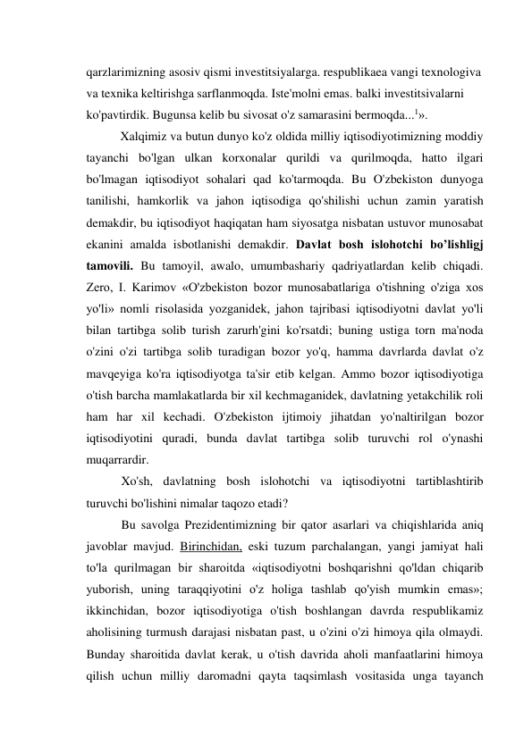 qarzlarimizning asosiv qismi investitsiyalarga. respublikaea vangi texnologiva 
va texnika keltirishga sarflanmoqda. Iste'molni emas. balki investitsivalarni 
ko'pavtirdik. Bugunsa kelib bu sivosat o'z samarasini bermoqda...1». 
Xalqimiz va butun dunyo ko'z oldida milliy iqtisodiyotimizning moddiy 
tayanchi bo'lgan ulkan korxonalar qurildi va qurilmoqda, hatto ilgari 
bo'lmagan iqtisodiyot sohalari qad ko'tarmoqda. Bu O'zbekiston dunyoga 
tanilishi, hamkorlik va jahon iqtisodiga qo'shilishi uchun zamin yaratish 
demakdir, bu iqtisodiyot haqiqatan ham siyosatga nisbatan ustuvor munosabat 
ekanini amalda isbotlanishi demakdir. Davlat bosh islohotchi bo’lishligj 
tamovili. Bu tamoyil, awalo, umumbashariy qadriyatlardan kelib chiqadi. 
Zero, I. Karimov «O'zbekiston bozor munosabatlariga o'tishning o'ziga xos 
yo'li» nomli risolasida yozganidek, jahon tajribasi iqtisodiyotni davlat yo'li 
bilan tartibga solib turish zarurh'gini ko'rsatdi; buning ustiga torn ma'noda 
o'zini o'zi tartibga solib turadigan bozor yo'q, hamma davrlarda davlat o'z 
mavqeyiga ko'ra iqtisodiyotga ta'sir etib kelgan. Ammo bozor iqtisodiyotiga 
o'tish barcha mamlakatlarda bir xil kechmaganidek, davlatning yetakchilik roli 
ham har xil kechadi. O'zbekiston ijtimoiy jihatdan yo'naltirilgan bozor 
iqtisodiyotini quradi, bunda davlat tartibga solib turuvchi rol o'ynashi 
muqarrardir. 
Xo'sh, davlatning bosh islohotchi va iqtisodiyotni tartiblashtirib 
turuvchi bo'lishini nimalar taqozo etadi? 
Bu savolga Prezidentimizning bir qator asarlari va chiqishlarida aniq 
javoblar mavjud. Birinchidan, eski tuzum parchalangan, yangi jamiyat hali 
to'la qurilmagan bir sharoitda «iqtisodiyotni boshqarishni qo'ldan chiqarib 
yuborish, uning taraqqiyotini o'z holiga tashlab qo'yish mumkin emas»; 
ikkinchidan, bozor iqtisodiyotiga o'tish boshlangan davrda respublikamiz 
aholisining turmush darajasi nisbatan past, u o'zini o'zi himoya qila olmaydi. 
Bunday sharoitida davlat kerak, u o'tish davrida aholi manfaatlarini himoya 
qilish uchun milliy daromadni qayta taqsimlash vositasida unga tayanch 
