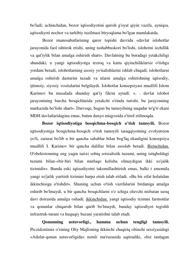 bo'ladi; uchinchidan, bozor iqtisodiyotini qurish g'oyat qiyin vazifa, ayniqsa, 
iqtisodiyoti nochor va tarkibiy tuzilmasi biryoqlama bo'lgan mamlakatda. 
Bozor munosabatlarining qaror topishi davrida «davlat islohotlar 
jarayonida faol ishtirok etishi, uning tashabbuskori bo'lishi, islohotni izchillik 
va qat'iylik bilan amalga oshirish shart». Davlatning bu boradagi yetakchiligi 
shundaki, u yangi iqtisodiyotga tezroq va katta qiyinchiliklarsiz o'tishga 
yordam beradi, islohotlarning asosiy yo'nalishlarini ishlab chiqadi, islohotlarni 
amalga oshirish dasturini tuzadi va ularni amalga oshirishning iqtisodiy, 
ijtimoiy, siyosiy vositalarini belgilaydi. Islohotlar konsepsiyasi muallifi Islom 
Karimov bu masalada shunday qat'iy fikrni aytadi: «. . davlat islohot 
jarayonining barcha bosqichlarida yetakchi o'rinda turishi, bu jarayonning 
markazida bo'lishi shart». Darvoqe, bugun bu tamoyilning naqadar to'g'ri ekani 
MDH davlatlaridagina emas, butun dunyo miqyosida e'tirof etilmoqda. 
Bozor iqtisodiyotiga bosqichma-bosqich o’tish tamoyili. Bozor 
iqtisodiyotiga bosqichma-bosqich o'tish tamoyili taraqqiyotning evolyutsion 
yo'li, zarurat bo'lib u bir qancha sabablar bilan bog'liq ekanligini konsepsiya 
muallifi I. Karimov bir qancha dalillar bilan asoslab beradi. Birinchidan. 
O'zbekistonning eng yaqin tarixi sobiq sotsialistik tuzumi, uning istiqboldagi 
tuzumi bilan-«bir-biri bilan mutlaqo kelisha olmaydigan ikki xo'jalik 
tizimidir». Bunda eski iqtisodiyotni takomillashtirish emas, balki t amomila 
yangi xo'jalik yuritish tizimini barpo etish talab etiladi. «Bu bir sifat holatidan 
ikkinchisiga o'tishdir». Shuning uchun o'tish vazifalarini birdaniga amalga 
oshirib bo'lmaydi, u bir qancha bosqichlarni o'z ichiga oluvchi nisbatan uzoq 
davr doirasida amalga oshadi; ikkinchidan. yangi iqtisodiy tizimni farmonlar 
va qonunlar chiqarish bilan qurib bo'lmaydi, bunday iqtisodiyot tegishli 
infrastruk-turani va huquqiy bazani yaratishni talab etadi. 
Qonunning 
ustuvorligi., 
hamma 
uchun 
tengligi 
tamoyili. 
Prczidcntimiz o'zining Oliy Majlisning ikkinchi chaqiriq oltinchi sessiyasidagi 
«Adolat-qonun ustuvorligida» nomli ma'ruzasida uqtiradiki, «biz tanlagan 
