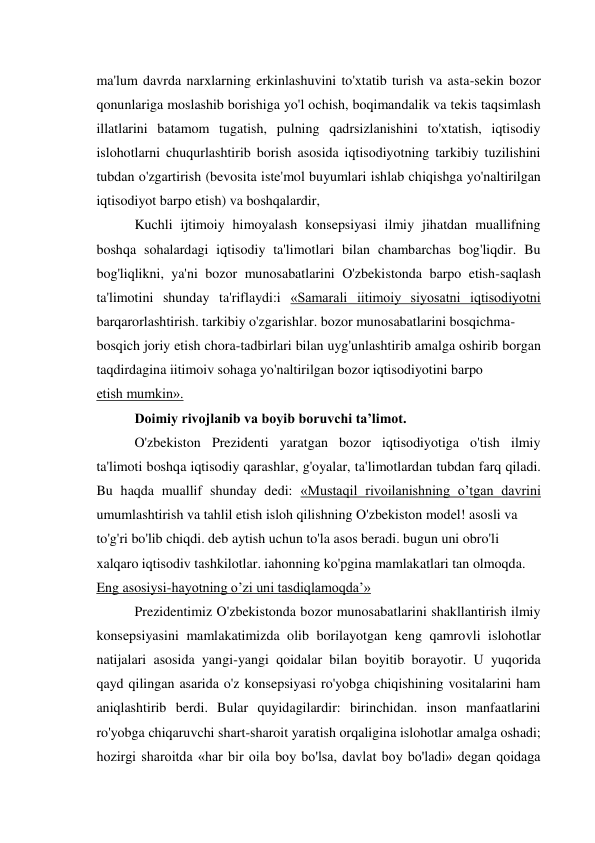 ma'lum davrda narxlarning erkinlashuvini to'xtatib turish va asta-sekin bozor 
qonunlariga moslashib borishiga yo'l ochish, boqimandalik va tekis taqsimlash 
illatlarini batamom tugatish, pulning qadrsizlanishini to'xtatish, iqtisodiy 
islohotlarni chuqurlashtirib borish asosida iqtisodiyotning tarkibiy tuzilishini 
tubdan o'zgartirish (bevosita iste'mol buyumlari ishlab chiqishga yo'naltirilgan 
iqtisodiyot barpo etish) va boshqalardir, 
Kuchli ijtimoiy himoyalash konsepsiyasi ilmiy jihatdan muallifning 
boshqa sohalardagi iqtisodiy ta'limotlari bilan chambarchas bog'liqdir. Bu 
bog'liqlikni, ya'ni bozor munosabatlarini O'zbekistonda barpo etish-saqlash 
ta'limotini shunday ta'riflaydi:i «Samarali iitimoiy siyosatni iqtisodiyotni 
barqarorlashtirish. tarkibiy o'zgarishlar. bozor munosabatlarini bosqichma- 
bosqich joriy etish chora-tadbirlari bilan uyg'unlashtirib amalga oshirib borgan 
taqdirdagina iitimoiv sohaga yo'naltirilgan bozor iqtisodiyotini barpo 
etish mumkin». 
Doimiy rivojlanib va boyib boruvchi ta’limot. 
O'zbekiston Prezidenti yaratgan bozor iqtisodiyotiga o'tish ilmiy 
ta'limoti boshqa iqtisodiy qarashlar, g'oyalar, ta'limotlardan tubdan farq qiladi. 
Bu haqda muallif shunday dedi: «Mustaqil rivoilanishning o’tgan davrini 
umumlashtirish va tahlil etish isloh qilishning O'zbekiston model! asosli va 
to'g'ri bo'lib chiqdi. deb aytish uchun to'la asos beradi. bugun uni obro'li 
xalqaro iqtisodiv tashkilotlar. iahonning ko'pgina mamlakatlari tan olmoqda. 
Eng asosiysi-hayotning o’zi uni tasdiqlamoqda’» 
Prezidentimiz O'zbekistonda bozor munosabatlarini shakllantirish ilmiy 
konsepsiyasini mamlakatimizda olib borilayotgan keng qamrovli islohotlar 
natijalari asosida yangi-yangi qoidalar bilan boyitib borayotir. U yuqorida 
qayd qilingan asarida o'z konsepsiyasi ro'yobga chiqishining vositalarini ham 
aniqlashtirib berdi. Bular quyidagilardir: birinchidan. inson manfaatlarini 
ro'yobga chiqaruvchi shart-sharoit yaratish orqaligina islohotlar amalga oshadi; 
hozirgi sharoitda «har bir oila boy bo'lsa, davlat boy bo'ladi» degan qoidaga 
