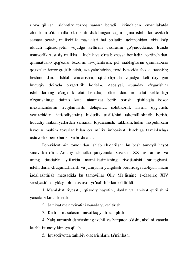 rioya qilinsa, islohotlar tezroq samara beradi; ikkinchidan. «mamlakatda 
chinakam o'rta mulkdorlar sinfi shakllangan taqdirdagina islohotlar sezilarli 
samara beradi, mulkchilik masalalari hal bo'ladi»; uchinchidan. «biz ko'p 
ukladli iqtisodiyotni vujudga keltirish vazifasini qo'ymoqdamiz. Bunda 
ustuvorlik xususiy mulkka —kichik va o'rta biznesga beriladi»; to'rtinchidan. 
qimmatbaho qog'ozlar bozorini rivojlantirish, pul mablag'larini qimmatbaho 
qog'ozlar bozoriga jalb etish, aksiyalashtirish, fond bozorida faol qatnashish; 
beshinchidan. «Ishlab chiqarishni, iqtislodiyotda vujudga keltirilayotgan 
huquqiy 
doirada 
o'zgartirib borish». 
Asosiysi, 
«bunday 
o'zgarishlar 
islohotlarning o'ziga kafolat beradi»; oltinchidan. nodavlat sektordagi 
o'zgarislilarga doimo katta ahamiyat berib borish, qishloqda bozor 
mexanizmlarini rivojlantirish, dehqonda sohibkorlik hissini uyg'otish; 
yettinchidan. iqtisodiyotning hududiy tuzilishini takomillashtirib borish, 
hududiy imkoniyatlardan samarali foydalanish; sakkizinchidan. respublikani 
hayotiy muhim tovarlar bilan o'z milliy imkoniyati hisobiga ta'minlashga 
ustuvorlik berib borish va boshqalar. 
Perezidentimiz tomonidan ishlab chiqarilgan bu besh tamoyil hayot 
sinovidan o'tdi. Amaliy islohotlar jarayonida, xususan, XXI asr arafasi va 
uning 
dastlabki 
yillarida 
mamlakatimizning 
rivojlanishi 
strategiyasi, 
islohotlarni chuqurlashtirish va jamiyatni yangilash borasidagi faoliyati-mizni 
jadallashtirish maqsadida bu tamoyillar Oliy Majlisning 1-chaqiriq XIV 
sessiyasida quyidagi oltita ustuvor yo'nalish bilan to'ldirildi: 
1. Mamlakat siyosati, iqtisodiy hayotini, davlat va jamiyat qurilishini 
yanada erkinlashtirish. 
2. Jamiyat ma'naviyatini yanada yuksaltirish. 
3. Kadrlar masalasini muvaffaqiyatli hal qilish. 
4. Xalq turmush darajasining izchil va barqaror o'sishi, aholini yanada 
kuchli ijtimoiy himoya qilish. 
5. Iqtisodiyotda tarkibiy o'zgarishlarni ta'minlash. 
