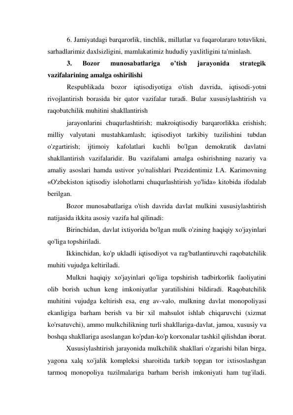 6. Jamiyatdagi barqarorlik, tinchlik, millatlar va fuqarolararo totuvlikni, 
sarhadlarimiz daxlsizligini, mamlakatimiz hududiy yaxlitligini ta'minlash. 
3. 
Bozor 
munosabatlariga 
o’tish 
jarayonida 
strategik 
vazifalarining amalga oshirilishi 
Respublikada bozor iqtisodiyotiga o'tish davrida, iqtisodi-yotni 
rivojlantirish borasida bir qator vazifalar turadi. Bular xususiylashtirish va 
raqobatchilik muhitini shakllantirish 
jarayonlarini chuqurlashtirish; makroiqtisodiy barqarorlikka erishish; 
milliy valyutani mustahkamlash; iqtisodiyot tarkibiy tuzilishini tubdan 
o'zgartirish; 
ijtimoiy 
kafolatlari 
kuchli 
bo'lgan 
demokratik 
davlatni 
shakllantirish vazifalaridir. Bu vazifalami amalga oshirishning nazariy va 
amaliy asoslari hamda ustivor yo'nalishlari Prezidentimiz I.A. Karimovning 
«O'zbekiston iqtisodiy islohotlarni chuqurlashtirish yo'lida» kitobida ifodalab 
berilgan. 
Bozor munosabatlariga o'tish davrida davlat mulkini xususiylashtirish 
natijasida ikkita asosiy vazifa hal qilinadi: 
Birinchidan, davlat ixtiyorida bo'lgan mulk o'zining haqiqiy xo'jayinlari 
qo'liga topshiriladi. 
Ikkinchidan, ko'p ukladli iqtisodiyot va rag'batlantiruvchi raqobatchilik 
muhiti vujudga keltiriladi. 
Mulkni haqiqiy xo'jayinlari qo'liga topshirish tadbirkorlik faoliyatini 
olib borish uchun keng imkoniyatlar yaratilishini bildiradi. Raqobatchilik 
muhitini vujudga keltirish esa, eng av-valo, mulkning davlat monopoliyasi 
ekanligiga barham berish va bir xil mahsulot ishlab chiqaruvchi (xizmat 
ko'rsatuvchi), ammo mulkchilikning turli shakllariga-davlat, jamoa, xususiy va 
boshqa shakllariga asoslangan ko'pdan-ko'p korxonalar tashkil qilishdan iborat. 
Xususiylashtirish jarayonida mulkchilik shakllari o'zgarishi bilan birga, 
yagona xalq xo'jalik kompleksi sharoitida tarkib topgan tor ixtisoslashgan 
tarmoq monopoliya tuzilmalariga barham berish imkoniyati ham tug'iladi. 
