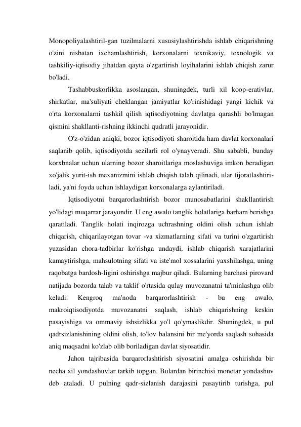 Monopoliyalashtiril-gan tuzilmalarni xususiylashtirishda ishlab chiqarishning 
o'zini nisbatan ixchamlashtirish, korxonalarni texnikaviy, texnologik va 
tashkiliy-iqtisodiy jihatdan qayta o'zgartirish loyihalarini ishlab chiqish zarur 
bo'ladi. 
Tashabbuskorlikka asoslangan, shuningdek, turli xil koop-erativlar, 
shirkatlar, ma'suliyati cheklangan jamiyatlar ko'rinishidagi yangi kichik va 
o'rta korxonalarni tashkil qilish iqtisodiyotning davlatga qarashli bo'lmagan 
qismini shakllanti-rishning ikkinchi qudratli jarayonidir. 
O'z-o'zidan aniqki, bozor iqtisodiyoti sharoitida ham davlat korxonalari 
saqlanib qolib, iqtisodiyotda sezilarli rol o'ynayveradi. Shu sababli, bunday 
korxbnalar uchun ularning bozor sharoitlariga moslashuviga imkon beradigan 
xo'jalik yurit-ish mexanizmini ishlab chiqish talab qilinadi, ular tijoratlashtiri- 
ladi, ya'ni foyda uchun ishlaydigan korxonalarga aylantiriladi. 
Iqtisodiyotni barqarorlashtirish bozor munosabatlarini shakllantirish 
yo'lidagi muqarrar jarayondir. U eng awalo tanglik holatlariga barham berishga 
qaratiladi. Tanglik holati inqirozga uchrashning oldini olish uchun ishlab 
chiqarish, chiqarilayotgan tovar -va xizmatlarning sifati va turini o'zgartirish 
yuzasidan chora-tadbirlar ko'rishga undaydi, ishlab chiqarish xarajatlarini 
kamaytirishga, mahsulotning sifati va iste'mol xossalarini yaxshilashga, uning 
raqobatga bardosh-ligini oshirishga majbur qiladi. Bularning barchasi pirovard 
natijada bozorda talab va taklif o'rtasida qulay muvozanatni ta'minlashga olib 
keladi. 
Kengroq 
ma'noda 
barqarorlashtirish 
- 
bu 
eng 
awalo, 
makroiqtisodiyotda muvozanatni saqlash, ishlab chiqarishning keskin 
pasayishiga va ommaviy ishsizlikka yo'l qo'ymaslikdir. Shuningdek, u pul 
qadrsizlanishining oldini olish, to'lov balansini bir me'yorda saqlash sohasida 
aniq maqsadni ko'zlab olib boriladigan davlat siyosatidir. 
Jahon tajribasida barqarorlashtirish siyosatini amalga oshirishda bir 
necha xil yondashuvlar tarkib topgan. Bulardan birinchisi monetar yondashuv 
deb ataladi. U pulning qadr-sizlanish darajasini pasaytirib turishga, pul 
