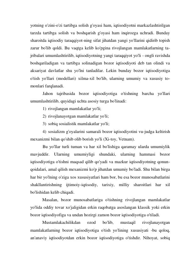 yotning o'zini-o'zi tartibga solish g'oyasi ham, iqtisodiyotni markazlashtirilgan 
tarzda tartibga solish va boshqarish g'oyasi ham inqirozga uchradi. Bunday 
sharoitda iqtisodiy taraqqiyot-ning sifat jihatdan yangi yo'llarini qidirib topish 
zarur bo'lib qoldi. Bu vaqtga kelib ko'pgina rivojlangan mamlakatlarning ta- 
jribalari umumlashtirilib, iqtisodiyotning yangi taraqqiyot yo'li - ongli ravishda 
boshqariladigan va tartibga solinadigan bozor iqtisodiyoti deb tan olindi va 
aksariyat davlatlar shu yo'lni tanladilar. Lekin bunday bozor iqtisodiyotiga 
o'tish yo'llari (modellari) xilma-xil bo'lib, ularning umumiy va xususiy to-
monlari farqlanadi. 
Jahon tajribasida bozor iqtisodiyotiga o'tishning barcha yo'llari 
umumlashtirilib, quyidagi uchta asosiy turga bo'linadi: 
1) rivojlangan mamlakatlar yo'li; 
2) rivojlanayotgan mamlakatlar yo'li; 
3) sobiq sosialistik mamlakatlar yo'li; 
4) sosializm g'oyalarini samarali bozor iqtisodiyotini vu-judga keltirish 
mexanizmi bilan qo'shib olib borish yo'li (Xi-toy, Vetnam). 
Bu yo'llar turli tuman va har xil bo'lishiga qaramay ularda umumiylik 
mavjuddir. Ularning umumiyligi shundaki, ularning hammasi bozor 
iqtisodiyotiga o'tishni maqsad qilib qo'yadi va mazkur iqtisodiyotning qonun- 
qoidalari, amal qilish mexanizmi ko'p jihatdan umumiy bo'ladi. Shu bilan birga 
har bir yo'lning o'ziga xos xususiyatlari ham bor, bu esa bozor munosabatlarini 
shakllantirishning ijtimoiy-iqtisodiy, tarixiy, milliy sharoitlari har xil 
bo'lishidan kelib chiqadi. 
Masalan, bozor munosabatlariga o'tishning rivojlangan mamlakatlar 
yo'lida oddiy tovar xo'jaligidan erkin raqobatga asoslangan klassik yoki erkin 
bozor iqtisodiyofiga va undan hozirgi zamon bozor iqtisodiyotiga o'tiladi. 
Mustamlakachilikdan 
ozod 
bo'lib, 
mustaqil 
rivojlanayotgan 
mamlakatlarning bozor iqtisodiyotiga o'tish yo'lining xususiyati -bu qoloq, 
an'anaviy iqtisodiyotdan erkin bozor iqtisodiyotiga o'tishdir. Nihoyat, sobiq 
