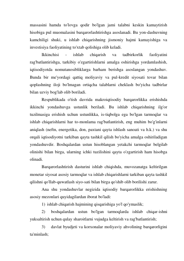 massasini hamda to'lovga qodir bo'lgan jami talabni keskin kamaytirish 
hisobiga pul muomalasini barqarorlashtirishga asoslanadi. Bu yon-dashuvning 
kamchiligi shuki, u ishlab chiqarishning jismoniy hajmi kamayishiga va 
investisiya faoliyatining to'xtab qolishiga olib keladi. 
Ikkinchisi 
- 
ishlab 
chiqarish 
va 
tadbirkorlik 
faoliyatini 
rag'batlantirishga, tarkibiy o'zgartirishlarni amalga oshirishga yordamlashish, 
iqtisodiyotda nomutanosibliklarga barham berishga asoslangan yondashuv. 
Bunda bir me'yordagi qattiq moliyaviy va pul-kredit siyosati tovar bilan 
qoplashning iloji bo'lmagan ortiqcha talablarni cheklash bo'yicha tadbirlar 
bilan uzviy bog'lab olib boriladi. 
Respublikada o'tish davrida makroiqtisodiy barqarorlikka erishishda 
ikkinchi yondashuvga ustunlik beriladi. Bu ishlab chiqarishning ilg'or 
tuzilmasiga erishish uchun ustunlikka, is-tiqbolga ega bo'lgan tarmoqlar va 
ishlab chiqarishlarni har to-monlama rag'batlantirish, eng muhim bo'g'inlarni 
aniqlash (neftn, energetika, don, paxtani qayta ishlash sanoati va h.k.) va shu 
orqali iqtisodiyotni tarkiban qayta tashkil qilish bo'yicha amalga oshiriladigan 
yondashuvdir. Boshqalardan ustun hisoblangan yetakchi tarmoqlar belgilab 
olinishi bilan birga, ularning ichki tuzilishini qayta o'zgartirish ham hisobga 
olinadi. 
Barqarorlashtirish dasturini ishlab chiqishda, muvozanatga keltirilgan 
monetar siyosat asosiy tarmoqlar va ishlab chiqarishlarni tarkiban qayta tashkil 
qilishni qo'llab-quwatlash siyo-sati bilan birga qo'shib olib borilishi zarur. 
Ana shu yondashuvlar negizida iqtisodiy barqarorlikka erishishning 
asosiy mezonlari quyidagilardan iborat bo'ladi: 
1) ishlab chiqarish hajmining qisqarishiga yo'l qo'ymaslik; 
2) 
boshqalardan ustun bo'lgan tarmoqlarda ishlab chiqar-ishni 
yuksaltirish uchun qulay sharoitlarni vujudga keltirish va rag'batlantirish; 
3) 
davlat byudjeti va korxonalar moliyaviy ahvolining barqarorligini 
ta'minlash; 
