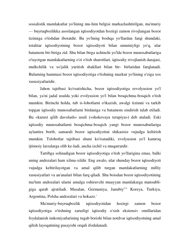 sosialistik mamlakatlar yo'lining mu-him belgisi markazlashtirilgan, ma'muriy 
— buyruqbozlikka asoslangan iqtisodiyotdan hozirgi zamon rivojlangan bozor 
tizimiga o'tishdan iboratdir. Bu yo'lning boshqa yo'llardan farqi shundaki, 
totalitar iqtisodiyotning bozor iqtisodiyoti bilan umumiyligi yo'q, ular 
batamom bir-biriga zid. Shu bilan birga uchinchi yo'lda bozor munosabatlariga 
o'tayotgan mamlakatlarning o'zi o'tish sharoitlari, iqtisodiy rivojlanish darajasi, 
mulkchilik va xo'jalik yuritish shakllari bilan bir- birlaridan farqlanadi. 
Bularning hammasi bozor iqtisodiyotiga o'tishning mazkur yo'lining o'ziga xos 
xususiyatlaridir. 
Jahon tajribasi ko'rsatishicha, bozor iqtisodiyotiga revolyusion yo'l 
bilan, ya'ni jadal usulda yoki evolyusion yo'l bilan bosqichma-bosqich o'tish 
mumkin. Birinchi holda, tub is-lohotlarni o'tkazish, awalgi tizimni va tarkib 
topgan iqtisodiy tnunosabatlarni birdaniga va batamom sindirish talab etiladi. 
Bu «karaxt qilib davolash» usuli («shokovaya terapiya») deb ataladi. Eski 
iqtisodiy munosabatlarni bosqichma-bosqich yangi bozor munosabatlariga 
aylantira borib, samarali bozor iqtisodiyotini shikastsiz vujudga keltirish 
mumkin. Tslohotlar tajribasi shuni ko'rsatadiki, evolyusion yo'l kamroq 
ijtimoiy larzalarga olib ke-ladi, ancha izchil va muqarrardir. 
Tartibga solinadigan bozor iqtisodiyotiga o'tish yo'llarigina emas, balki 
uning andozalari ham xilma-xildir. Eng awalo, ular shunday bozor iqtisodiyoti 
vujudga keltirilayotgan va amal qilib turgan mamlakatlarning milliy 
xususiyatlari va an'analari bilan farq qiladi. Shu boisdan bozor iqtisodiyotining 
ma'lum andozalari ularni amalga oshiruvchi muayyan mamlakatga mansubli-
giga qarab ajratiladi. Masalan, Germaniya, Janubiy"" Koreya, Turkiya, 
Argentina, Polsha andozalari va hokazo.' 
Ma'muriy-buyruqbozlik 
iqtisodiyotidan 
hozirgi 
zamon 
bozor 
iqtisodiyotiga o'tishning zarurligi iqtisodiy o'sish ekstensiv omillaridan 
foydalanish imkoniyatlarining tugab borishi bilan notdvar iqtisodiyotning amal 
qilish layoqatining pasayishi orqali ifodalanadi. 
