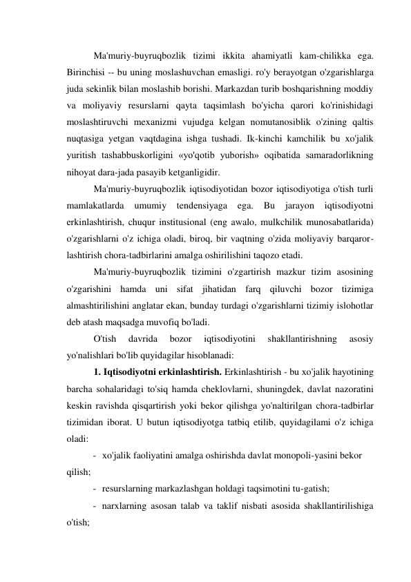 Ma'muriy-buyruqbozlik tizimi ikkita ahamiyatli kam-chilikka ega. 
Birinchisi -- bu uning moslashuvchan emasligi. ro'y berayotgan o'zgarishlarga 
juda sekinlik bilan moslashib borishi. Markazdan turib boshqarishning moddiy 
va moliyaviy resurslarni qayta taqsimlash bo'yicha qarori ko'rinishidagi 
moslashtiruvchi mexanizmi vujudga kelgan nomutanosiblik o'zining qaltis 
nuqtasiga yetgan vaqtdagina ishga tushadi. Ik-kinchi kamchilik bu xo'jalik 
yuritish tashabbuskorligini «yo'qotib yuborish» oqibatida samaradorlikning 
nihoyat dara-jada pasayib ketganligidir. 
Ma'muriy-buyruqbozlik iqtisodiyotidan bozor iqtisodiyotiga o'tish turli 
mamlakatlarda 
umumiy 
tendensiyaga 
ega. 
Bu 
jarayon 
iqtisodiyotni 
erkinlashtirish, chuqur institusional (eng awalo, mulkchilik munosabatlarida) 
o'zgarishlarni o'z ichiga oladi, biroq, bir vaqtning o'zida moliyaviy barqaror- 
lashtirish chora-tadbirlarini amalga oshirilishini taqozo etadi. 
Ma'muriy-buyruqbozlik tizimini o'zgartirish mazkur tizim asosining 
o'zgarishini hamda uni sifat jihatidan farq qiluvchi bozor tizimiga 
almashtirilishini anglatar ekan, bunday turdagi o'zgarishlarni tizimiy islohotlar 
deb atash maqsadga muvofiq bo'ladi. 
O'tish 
davrida 
bozor 
iqtisodiyotini 
shakllantirishning 
asosiy 
yo'nalishlari bo'lib quyidagilar hisoblanadi: 
1. Iqtisodiyotni erkinlashtirish. Erkinlashtirish - bu xo'jalik hayotining 
barcha sohalaridagi to'siq hamda cheklovlarni, shuningdek, davlat nazoratini 
keskin ravishda qisqartirish yoki bekor qilishga yo'naltirilgan chora-tadbirlar 
tizimidan iborat. U butun iqtisodiyotga tatbiq etilib, quyidagilami o'z ichiga 
oladi: 
- xo'jalik faoliyatini amalga oshirishda davlat monopoli-yasini bekor 
qilish; 
- resurslarning markazlashgan holdagi taqsimotini tu-gatish; 
- narxlarning asosan talab va taklif nisbati asosida shakllantirilishiga 
o'tish; 
