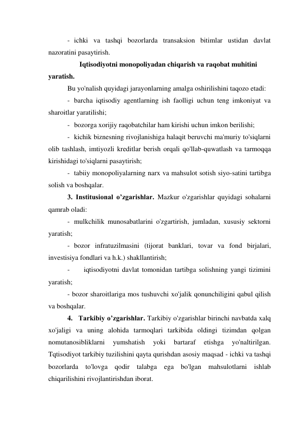 - ichki va tashqi bozorlarda transaksion bitimlar ustidan davlat 
nazoratini pasaytirish. 
Iqtisodiyotni monopoliyadan chiqarish va raqobat muhitini 
yaratish. 
Bu yo'nalish quyidagi jarayonlarning amalga oshirilishini taqozo etadi: 
- barcha iqtisodiy agentlarning ish faolligi uchun teng imkoniyat va 
sharoitlar yaratilishi; 
- bozorga xorijiy raqobatchilar ham kirishi uchun imkon berilishi; 
- kichik biznesning rivojlanishiga halaqit beruvchi ma'muriy to'siqlarni 
olib tashlash, imtiyozli kreditlar berish orqali qo'llab-quwatlash va tarmoqqa 
kirishidagi to'siqlarni pasaytirish; 
- tabiiy monopoliyalarning narx va mahsulot sotish siyo-satini tartibga 
solish va boshqalar. 
3. Institusional o’zgarishlar. Mazkur o'zgarishlar quyidagi sohalarni 
qamrab oladi: 
- mulkchilik munosabatlarini o'zgartirish, jumladan, xususiy sektorni 
yaratish; 
- bozor infratuzilmasini (tijorat banklari, tovar va fond birjalari, 
investisiya fondlari va h.k.) shakllantirish; 
- 
iqtisodiyotni davlat tomonidan tartibga solishning yangi tizimini 
yaratish; 
- bozor sharoitlariga mos tushuvchi xo'jalik qonunchiligini qabul qilish 
va boshqalar. 
4. Tarkibiy o’zgarishlar. Tarkibiy o'zgarishlar birinchi navbatda xalq 
xo'jaligi va uning alohida tarmoqlari tarkibida oldingi tizimdan qolgan 
nomutanosibliklarni 
yumshatish 
yoki 
bartaraf 
etishga 
yo'naltirilgan. 
Tqtisodiyot tarkibiy tuzilishini qayta qurishdan asosiy maqsad - ichki va tashqi 
bozorlarda to'lovga qodir talabga ega bo'lgan mahsulotlarni ishlab 
chiqarilishini rivojlantirishdan iborat. 
