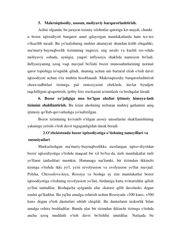5. Makroiqtisodiy, asosan, moliyaviy barqarorlashtirish. 
Aslini olganda, bu jarayon tizimiy islohotlar qatoriga kir-maydi, chunki 
u bozor iqtisodiyoti barqaror amal qilayotgan mamlakatlarda ham tez-tez 
o'tkazilib turadi. Bu yo'nalishning muhim ahamiyati shundan kelib chiqadiki, 
ma'muriy-buyruqbozlik tizimining inqirozi, eng awalo va kuchli rav-ishda 
moliyaviy sohada, ayniqsa, yuqori inflyasiya shaklida namoyon bo'ladi. 
Inflyasiyaning uzoq vaqt mavjud bo'lishi bozor munosabatlarining normal 
qaror topishiga to'sqinlik qiladi, shuning uchun uni bartaraf etish o'tish davri 
iqtisodiyoti uchun o'ta muhim hisoblanadi. Makroiqtisodiy barqarorlashtirish 
chora-tadbirlari 
tizimiga 
pul 
emissiyasini 
cheklash, 
davlat 
byudjeti 
taqchilligini qisqartirish, ijobiy foiz stavkasini ta'minlash va boshqalar kiradi. 
6. Bozor xo’jaligiga mos bo’lgan aholini ijtimoiy himoya-lash 
tizimini shakllantirish. Bu tizim aholining nisbatan muhtoj qatlamini aniq 
ijtimoiy qo'llab-quvvatlashga yo'naltirilgan. 
Bozor tizimining ko'rsatib o'tilgan asosiy unsurlarini shakllanishining 
yakuniga yetishi o'tish davri tugaganligidan darak beradi. 
2.O’zbckistonda bozor iqtisodiyotiga o’tishning tamoyillari va 
xususiyatlari 
Markazlashgan ma'muriy-buyruqbozlikka asoslangan iqtiso-diyotdan 
bozor iqtisodiyotiga o'tishda maqsad bir xil bo'lsa-da, turli mamlakatlar turli 
yo'llarni tanlashlari mumkin. Hammaga ma'lumki, bir tizimdan ikkinchi 
tizimga o'tishda ikki yo'l, ya'ni revolyusion va evolyusion yo'llar mavjud. 
Polsha, Chexoslova-kiya, Rossiya va boshqa ay rim mamlakatlar bozor 
iqtisodiyotiga o'tishning revolyusion yo'lini, birdaniga katta to'ntarishlar qilish 
yo'lini tanladilar. Boshqacha aytganda ular «karaxt qilib davolash» degan 
usulni qo'lladilar. Bu yq'Ini amalga oshirish uchun Rossiyada «300 kun», «500 
kun» degan o'tish dasturlari ishlab chiqildi. Bu dasturlarni tezkorlik bilan 
amalga oshira boshladilar. Bunda ular bir tizimdan ikkinchi tizimga o'tishda 
ancha uzoq muddatli o'tish davri bo'lishfni unutdilar. Natijada bu 
