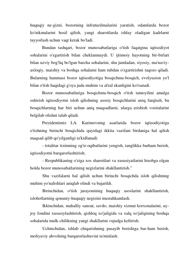 huquqiy ne-gizni, bozorning infratuzilmalarini yaratish, odamlarda bozor 
ko'nikmalarini hosil qilish, yangi sharoitlarda ishlay oladigan kadrlarni 
tayyorlash uchun vaqt kerak bo'ladi. 
Bundan tashqari, bozor munosabatlariga o'tish faqatgina iqtisodiyot 
sohalarini o'zgartirish bilan cheklanmaydi. U ijtimoiy hayotning bir-birlari 
bilan uzviy bog'liq bo'lgan barcha sohalarini, shu jumladan, siyosiy, ma'naviy- 
axloqiy, maishiy va boshqa sohalarni ham tubdan o'zgartirishni taqozo qiladi. 
Bularning hammasi bozor iqtisodiyotiga bosqichma-bosqich, evolyusion yo'l 
bilan o'tish haqidagi g'oya juda muhim va afzal ekanligini ko'rsatadi. 
Bozor munosabatlariga bosqichma-bosqich o'tish tamoyilini amalga 
oshirish iqtisodiyotni isloh qilishning asosiy bosqichlarini aniq farqlash, bu 
bosqichlarning har biri uchun aniq maqsadlarni, ularga erishish vositalarini 
belgilab olishni talab qiladi. 
Prezidentimiz LA. Karimovning asarlarida bozor iqtisodiyotiga 
o'tishning birinchi bosqichida quyidagi ikkita vazifani birdaniga hal qilish 
maqsad qilib qo'yilganligi ta'kidlanadi: 
- totalitar tizimning og'ir-oqibatlarini yengish, tanglikka barham berish, 
iqtisodiyotni barqarorlashtirish; 
- Respublikaning o'ziga xos sharoitlari va xususiyatlarini hisobga olgan 
holda bozor munosabatlarining negizlarini shakllantirish.3 
Shu vazifalarni hal qilish uchun birinchi bosqichda isloh qilishning 
muhim yo'nalishlari aniqlab olindi va bajarildi. 
Birinchidan, o'tish jarayonining huquqiy asoslarini shakllantirish, 
islohotlarning qonuniy-huquqiy negizini mustahkamlash. 
Ikkinchidan, mahalliy sanoat, savdo, maishiy xizmat korxonalarini, uy- 
joy fondini xususiylashtirish, qishloq xo'jaligida va xalq xo'jaligining boshqa 
sohalarida mulk-chilikning yangi shakllarini vujudga keltirish. 
Uchinchidan, ishlab chiqarishning pasayib borishiga bar-ham berish, 
moliyaviy ahvolning barqarorlashuvini ta'minlash. 
