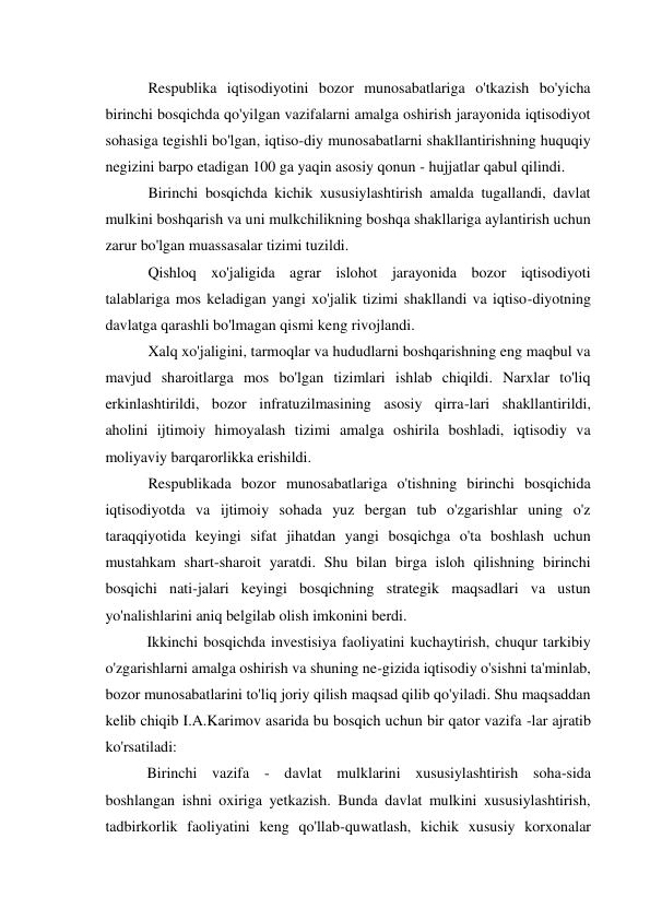 Respublika iqtisodiyotini bozor munosabatlariga o'tkazish bo'yicha 
birinchi bosqichda qo'yilgan vazifalarni amalga oshirish jarayonida iqtisodiyot 
sohasiga tegishli bo'lgan, iqtiso-diy munosabatlarni shakllantirishning huquqiy 
negizini barpo etadigan 100 ga yaqin asosiy qonun - hujjatlar qabul qilindi. 
Birinchi bosqichda kichik xususiylashtirish amalda tugallandi, davlat 
mulkini boshqarish va uni mulkchilikning boshqa shakllariga aylantirish uchun 
zarur bo'lgan muassasalar tizimi tuzildi. 
Qishloq xo'jaligida agrar islohot jarayonida bozor iqtisodiyoti 
talablariga mos keladigan yangi xo'jalik tizimi shakllandi va iqtiso-diyotning 
davlatga qarashli bo'lmagan qismi keng rivojlandi. 
Xalq xo'jaligini, tarmoqlar va hududlarni boshqarishning eng maqbul va 
mavjud sharoitlarga mos bo'lgan tizimlari ishlab chiqildi. Narxlar to'liq 
erkinlashtirildi, bozor infratuzilmasining asosiy qirra-lari shakllantirildi, 
aholini ijtimoiy himoyalash tizimi amalga oshirila boshladi, iqtisodiy va 
moliyaviy barqarorlikka erishildi. 
Respublikada bozor munosabatlariga o'tishning birinchi bosqichida 
iqtisodiyotda va ijtimoiy sohada yuz bergan tub o'zgarishlar uning o'z 
taraqqiyotida keyingi sifat jihatdan yangi bosqichga o'ta boshlash uchun 
mustahkam shart-sharoit yaratdi. Shu bilan birga isloh qilishning birinchi 
bosqichi nati-jalari keyingi bosqichning strategik maqsadlari va ustun 
yo'nalishlarini aniq belgilab olish imkonini berdi. 
Ikkinchi bosqichda investisiya faoliyatini kuchaytirish, chuqur tarkibiy 
o'zgarishlarni amalga oshirish va shuning ne-gizida iqtisodiy o'sishni ta'minlab, 
bozor munosabatlarini to'liq joriy qilish maqsad qilib qo'yiladi. Shu maqsaddan 
kelib chiqib I.A.Karimov asarida bu bosqich uchun bir qator vazifa -lar ajratib 
ko'rsatiladi: 
Birinchi vazifa - davlat mulklarini xususiylashtirish soha-sida 
boshlangan ishni oxiriga yetkazish. Bunda davlat mulkini xususiylashtirish, 
tadbirkorlik faoliyatini keng qo'llab-quwatlash, kichik xususiy korxonalar 
