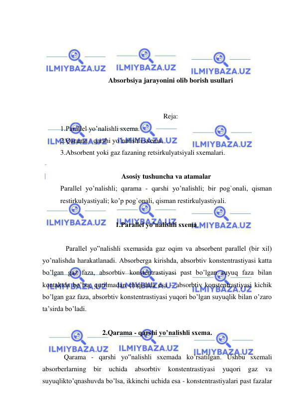  
 
 
 
 
 
Absorbsiya jarayonini olib borish usullari 
 
 
Reja: 
1.Parallel yo’nalishli sxema.  
2.Qarama - qarshi yo’nalishli sxema.  
3.Absorbent yoki gaz fazaning retsirkulyatsiyali sxemalari.   
   
Asosiy tushuncha va atamalar 
Parallel yo’nalishli; qarama - qarshi yo’nalishli; bir pog`onali, qisman 
restirkulyastiyali; ko’p pog`onali, qisman restirkulyastiyali. 
 
1.Parallel yo’nalishli sxema. 
 
 
 Parallel yo‟nalishli sxemasida gaz oqim va absorbent parallel (bir xil) 
yo’nalishda harakatlanadi. Absorberga kirishda, absorbtiv konstentrastiyasi katta 
bo’lgan gaz faza, absorbtiv konstentrastiyasi past bo’lgan suyuq faza bilan 
kontaktda bo’lsa, qurilmadan chiqishda esa – absorbtiv konstentrastiyasi kichik 
bo’lgan gaz faza, absorbtiv konstentrastiyasi yuqori bo’lgan suyuqlik bilan o’zaro 
ta’sirda bo’ladi.  
 
2.Qarama - qarshi yo’nalishli sxema. 
 
 
Qarama - qarshi yo‟nalishli sxemada ko’rsatilgan. Ushbu sxemali 
absorberlarning 
bir 
uchida 
absorbtiv 
konstentrastiyasi 
yuqori 
gaz 
va 
suyuqlikto’qnashuvda bo’lsa, ikkinchi uchida esa - konstentrastiyalari past fazalar 
