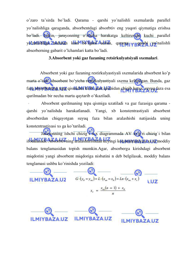  
 
o’zaro ta’sirda bo’ladi. Qarama - qarshi yo’nalishli sxemalarda parallel 
yo’nalishliga qaraganda, absorbentdagi absorbtiv eng yuqori qiymatiga erishsa 
bo’ladi. Lekin, jarayonning o’rtacha harakatga keltiruvchi kuchi parallel 
yo’nalishliga nisbatan kam bo’lgani uchun, qarama - qarshi yo’nalishli 
absorberning gabarit o’lchamlari katta bo’ladi. 
  
3.Absorbent yoki gaz fazaning retsirkulyatsiyali sxemalari.  
  
 
Absorbent yoki gaz fazaning restirkulyastiyali sxemalarida absorbent ko’p 
marta o’tadi. absorbent bo’yicha restirkulyastiyali sxema keltirilgan. Bunda, gaz 
faza absorberning tepa qismidan kirib, past qismidan chiqib ketsa, suyuq faza esa 
qurilmadan bir necha marta qaytarib o’tkaziladi.  
 
 Absorbent qurilmaning tepa qismiga uzatiladi va gaz fazasiga qarama - 
qarshi yo’nalishda harakatlanadi. Yangi, xb konstentrastiyali absorbent 
absorberdan chiqayotgan suyuq faza bilan aralashishi natijasida uning 
konstentrastiyasi xs ga ko’tariladi.  
 
 Jarayonning ishchi chizig`i u-x diagrammada AV to’g`ri chizig`i bilan 
ifodalanadi. Absorbtivning aralashtirishdan keyingi konstentrastiyasi xs ni moddiy 
balans tenglamasidan topish mumkin.Agar, absorberga kirishdagi absorbent 
miqdorini yangi absorbent miqdoriga nisbatini n deb belgilasak, moddiy balans 
tenglamasi ushbu ko’rinishda yoziladi: 
 
 
