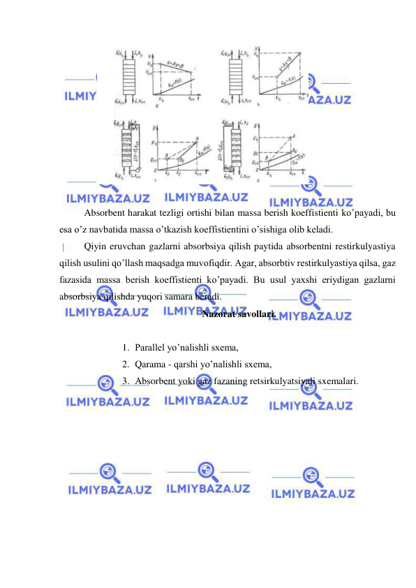  
 
 
 
 
Absorbent harakat tezligi ortishi bilan massa berish koeffistienti ko’payadi, bu 
esa o’z navbatida massa o’tkazish koeffistientini o’sishiga olib keladi. 
 
Qiyin eruvchan gazlarni absorbsiya qilish paytida absorbentni restirkulyastiya 
qilish usulini qo’llash maqsadga muvofiqdir. Agar, absorbtiv restirkulyastiya qilsa, gaz 
fazasida massa berish koeffistienti ko’payadi. Bu usul yaxshi eriydigan gazlarni 
absorbsiya qilishda yuqori samara beradi. 
Nazorat savollari. 
 
1. Parallel yo’nalishli sxema,  
2. Qarama - qarshi yo’nalishli sxema,  
3. Absorbent yoki gaz fazaning retsirkulyatsiyali sxemalari.   
 
