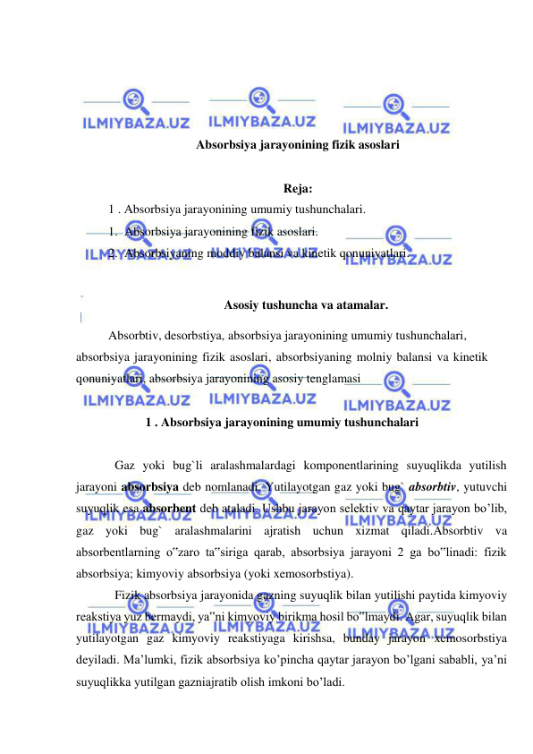  
 
 
 
 
 
Absorbsiya jarayonining fizik asoslari 
 
Reja: 
1 . Absorbsiya jarayonining umumiy tushunchalari.  
1. Absorbsiya jarayonining fizik asoslari.  
2. Absorbsiyaning moddiy balansi va kinetik qonuniyatlari. 
 
Asosiy tushuncha va atamalar. 
Absorbtiv, desorbstiya, absorbsiya jarayonining umumiy tushunchalari, 
absorbsiya jarayonining fizik asoslari, absorbsiyaning molniy balansi va kinetik 
qonuniyatlari, absorbsiya jarayonining asosiy tenglamasi 
 
1 . Absorbsiya jarayonining umumiy tushunchalari 
 
  
Gaz yoki bug`li aralashmalardagi komponentlarining suyuqlikda yutilish 
jarayoni absorbsiya deb nomlanadi. Yutilayotgan gaz yoki bug` absorbtiv, yutuvchi 
suyuqlik esa absorbent deb ataladi. Ushbu jarayon selektiv va qaytar jarayon bo’lib, 
gaz yoki bug` aralashmalarini ajratish uchun xizmat qiladi.Absorbtiv va 
absorbentlarning o‟zaro ta‟siriga qarab, absorbsiya jarayoni 2 ga bo‟linadi: fizik 
absorbsiya; kimyoviy absorbsiya (yoki xemosorbstiya). 
 
Fizik absorbsiya jarayonida gazning suyuqlik bilan yutilishi paytida kimyoviy 
reakstiya yuz bermaydi, ya‟ni kimyoviy birikma hosil bo‟lmaydi. Agar, suyuqlik bilan 
yutilayotgan gaz kimyoviy reakstiyaga kirishsa, bunday jarayon xemosorbstiya 
deyiladi. Ma’lumki, fizik absorbsiya ko’pincha qaytar jarayon bo’lgani sababli, ya’ni 
suyuqlikka yutilgan gazniajratib olish imkoni bo’ladi.  
