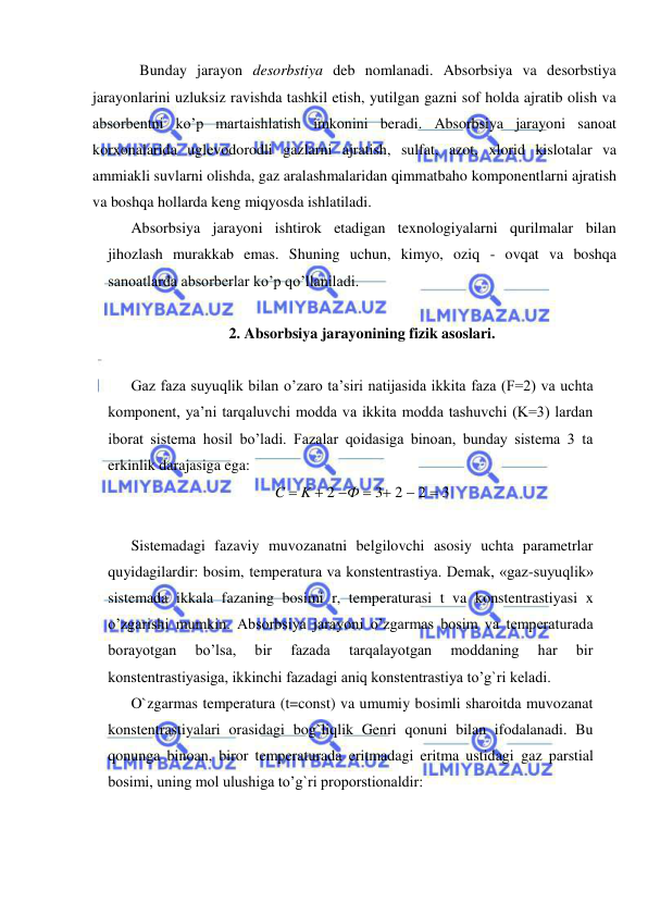  
 
 
Bunday jarayon desorbstiya deb nomlanadi. Absorbsiya va desorbstiya 
jarayonlarini uzluksiz ravishda tashkil etish, yutilgan gazni sof holda ajratib olish va 
absorbentni ko’p martaishlatish imkonini beradi. Absorbsiya jarayoni sanoat 
korxonalarida uglevodorodli gazlarni ajratish, sulfat, azot, xlorid kislotalar va 
ammiakli suvlarni olishda, gaz aralashmalaridan qimmatbaho komponentlarni ajratish 
va boshqa hollarda keng miqyosda ishlatiladi. 
Absorbsiya jarayoni ishtirok etadigan texnologiyalarni qurilmalar bilan 
jihozlash murakkab emas. Shuning uchun, kimyo, oziq - ovqat va boshqa 
sanoatlarda absorberlar ko’p qo’llaniladi.  
 
2. Absorbsiya jarayonining fizik asoslari. 
 
Gaz faza suyuqlik bilan o’zaro ta’siri natijasida ikkita faza (F=2) va uchta 
komponent, ya’ni tarqaluvchi modda va ikkita modda tashuvchi (K=3) lardan 
iborat sistema hosil bo’ladi. Fazalar qoidasiga binoan, bunday sistema 3 ta 
erkinlik darajasiga ega: 
C  K  2 Ф  3 2  2  3 
 
Sistemadagi fazaviy muvozanatni belgilovchi asosiy uchta parametrlar 
quyidagilardir: bosim, temperatura va konstentrastiya. Demak, «gaz-suyuqlik» 
sistemada ikkala fazaning bosimi r, temperaturasi t va konstentrastiyasi x 
o’zgarishi mumkin. Absorbsiya jarayoni o’zgarmas bosim va temperaturada 
borayotgan 
bo’lsa, 
bir 
fazada 
tarqalayotgan 
moddaning 
har 
bir 
konstentrastiyasiga, ikkinchi fazadagi aniq konstentrastiya to’g`ri keladi.  
O`zgarmas temperatura (t=const) va umumiy bosimli sharoitda muvozanat 
konstentrastiyalari orasidagi bog`liqlik Genri qonuni bilan ifodalanadi. Bu 
qonunga binoan, biror temperaturada eritmadagi eritma ustidagi gaz parstial 
bosimi, uning mol ulushiga to’g`ri proporstionaldir: 
