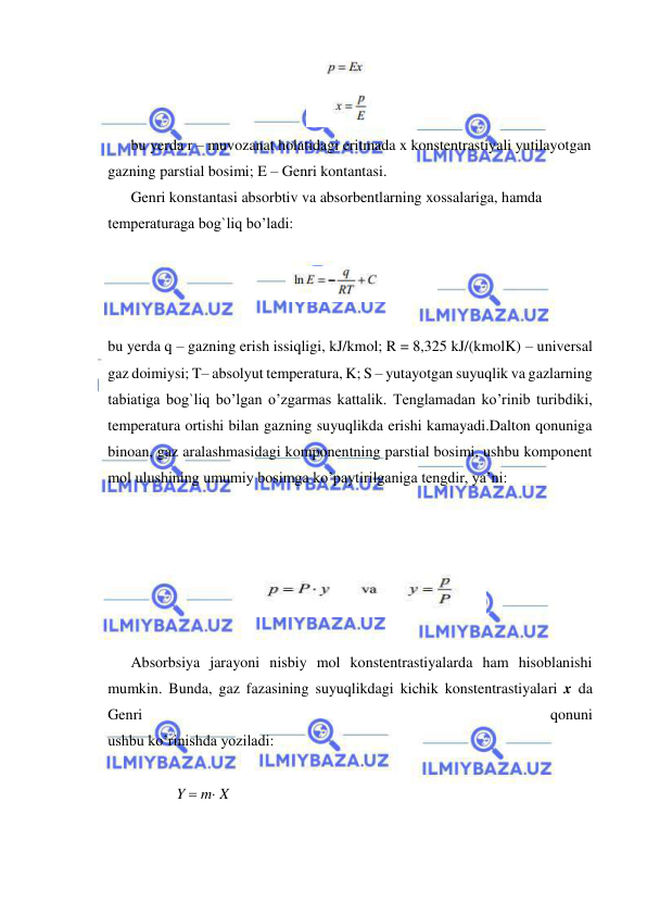  
 
 
bu yerda r – muvozanat holatidagi eritmada x konstentrastiyali yutilayotgan 
gazning parstial bosimi; E – Genri kontantasi. 
Genri konstantasi absorbtiv va absorbentlarning xossalariga, hamda 
temperaturaga bog`liq bo’ladi:  
 
 
 
bu yerda q – gazning erish issiqligi, kJ/kmol; R = 8,325 kJ/(kmolK) – universal 
gaz doimiysi; T– absolyut temperatura, K; S – yutayotgan suyuqlik va gazlarning 
tabiatiga bog`liq bo’lgan o’zgarmas kattalik. Tenglamadan ko’rinib turibdiki, 
temperatura ortishi bilan gazning suyuqlikda erishi kamayadi.Dalton qonuniga 
binoan, gaz aralashmasidagi komponentning parstial bosimi, ushbu komponent 
mol ulushining umumiy bosimga ko’paytirilganiga tengdir, ya’ni: 
 
 
 
 
 
Absorbsiya jarayoni nisbiy mol konstentrastiyalarda ham hisoblanishi 
mumkin. Bunda, gaz fazasining suyuqlikdagi kichik konstentrastiyalari x da 
Genri 
qonuni 
ushbu ko’rinishda yoziladi: 
 
            Y  m X  
