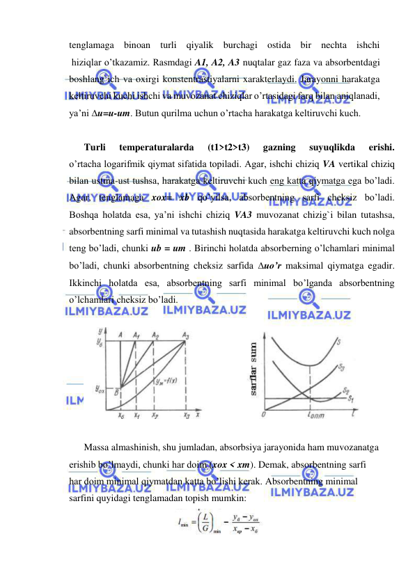  
 
tenglamaga binoan turli qiyalik burchagi ostida bir nechta ishchi 
 hiziqlar o’tkazamiz. Rasmdagi A1, A2, A3 nuqtalar gaz faza va absorbentdagi 
boshlang`ich va oxirgi konstentrastiyalarni xarakterlaydi. Jarayonni harakatga 
keltiruvchi kuchi ishchi va muvozanat chiziqlar o’rtasidagi farq bilan aniqlanadi, 
ya’ni u=u-um. Butun qurilma uchun o’rtacha harakatga keltiruvchi kuch. 
 
Turli 
temperaturalarda 
(t1>t2>t3) 
gazning 
suyuqlikda 
erishi. 
o’rtacha logarifmik qiymat sifatida topiladi. Agar, ishchi chiziq VA vertikal chiziq 
bilan ustma-ust tushsa, harakatga keltiruvchi kuch eng katta qiymatga ega bo’ladi. 
Agar, tenglamaga xox= xb qo’yilsa, absorbentning sarfi cheksiz bo’ladi. 
Boshqa holatda esa, ya’ni ishchi chiziq VA3 muvozanat chizig`i bilan tutashsa, 
absorbentning sarfi minimal va tutashish nuqtasida harakatga keltiruvchi kuch nolga 
teng bo’ladi, chunki ub = um . Birinchi holatda absorberning o’lchamlari minimal 
bo’ladi, chunki absorbentning cheksiz sarfida uo’r maksimal qiymatga egadir. 
Ikkinchi holatda esa, absorbentning sarfi minimal bo’lganda absorbentning 
o’lchamlari cheksiz bo’ladi. 
 
 
 
Massa almashinish, shu jumladan, absorbsiya jarayonida ham muvozanatga 
erishib bo’lmaydi, chunki har doim (xox < xm). Demak, absorbentning sarfi 
har doim minimal qiymatdan katta bo’lishi kerak. Absorbentning minimal 
sarfini quyidagi tenglamadan topish mumkin: 
 
