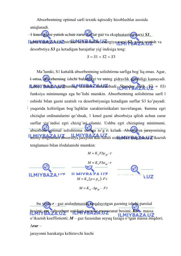  
 
Absorbentning optimal sarfi texnik-iqtisodiy hisoblashlar asosida 
aniqlanadi. 
1 kmol gazni yutish uchun zarur sarflar gaz va ekspluatastiya narxi S1, 
amortizastiya va ta’mirlash uchun sarflar, energiya narxi S2, gazni uzatish va 
desorbstiya S3 ga ketadigan harajatlar yig`indisiga teng: 
S  S1  S2  S3 
 
Ma’lumki, S1 kattalik absorbentning solishtirma sarfiga bog`liq emas. Agar, 
l ortsa, absorberning ishchi balandligi va uning gidravlik qarshiligi kamayadi. 
Lekin, bunda qurilmaning diametri kattalashadi. Shunday kilib, S2 = f(l) 
funksiya minimumga ega bo’lishi mumkin. Absorbentning solishtirma sarfi l 
oshishi bilan gazni uzatish va desorbstiyasiga ketadigan sarflar S3 ko’payadi. 
yuqorida keltirilgan bog`liqliklar xarakteristikalari tasvirlangan. ¥amma egri 
chiziqlar ordinatalarini qo’shsak, 1 kmol gazni absorbsiya qilish uchun zarur 
sarflar yig`indisi egri chizig`ini olamiz. Ushbu egri chiziqning minimumi, 
absorbent optimal solishtirma sarfiga to’g`ri keladi. Absorstiya jarayonining 
asosiy tenglamasi absorstiya jarayoni ikki fazali sistemalar-ning massa o’tkazish 
tenglamasi bilan ifodalanishi mumkin: 
 
 
 
 
bu yerda r - gaz aralashmasida tarqalayotgan gazning ishchi parstial 
bosimi; rm - absorbent ustidagi gazning muvozanat bosimi; Km – massa 
o’tkazish koeffistienti; M – gaz fazasidan suyuq fazaga o’tgan massa miqdori; 
rur – 
jarayonni harakatga keltiruvchi kuchi 
