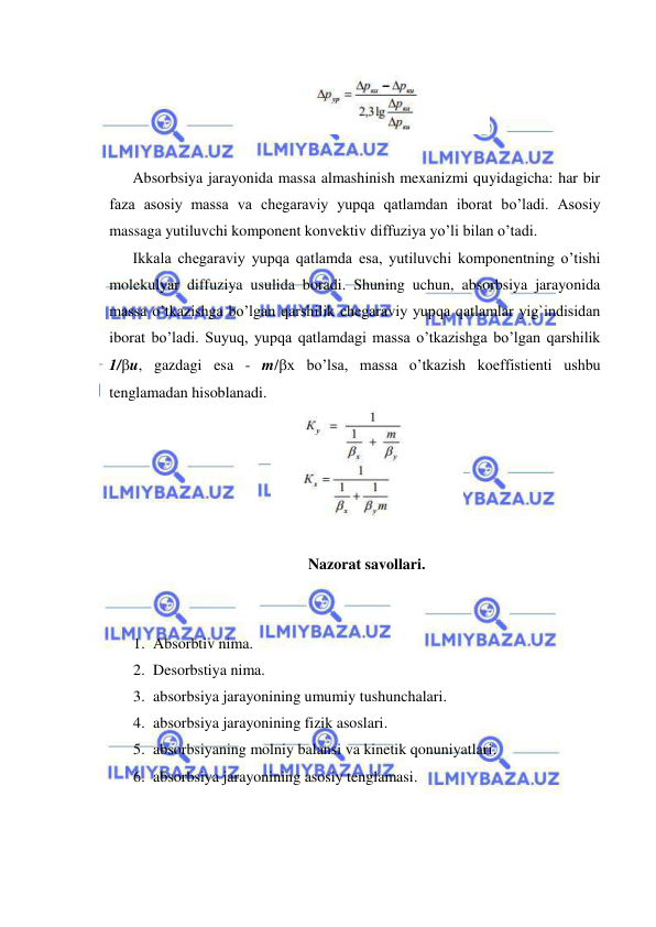  
 
 
 
Absorbsiya jarayonida massa almashinish mexanizmi quyidagicha: har bir 
faza asosiy massa va chegaraviy yupqa qatlamdan iborat bo’ladi. Asosiy 
massaga yutiluvchi komponent konvektiv diffuziya yo’li bilan o’tadi. 
Ikkala chegaraviy yupqa qatlamda esa, yutiluvchi komponentning o’tishi 
molekulyar diffuziya usulida boradi. Shuning uchun, absorbsiya jarayonida 
massa o’tkazishga bo’lgan qarshilik chegaraviy yupqa qatlamlar yig`indisidan 
iborat bo’ladi. Suyuq, yupqa qatlamdagi massa o’tkazishga bo’lgan qarshilik 
1/u, gazdagi esa - m/x bo’lsa, massa o’tkazish koeffistienti ushbu 
tenglamadan hisoblanadi. 
 
 
Nazorat savollari. 
 
 
1. Absorbtiv nima. 
2. Desorbstiya nima. 
3. absorbsiya jarayonining umumiy tushunchalari. 
4. absorbsiya jarayonining fizik asoslari. 
5. absorbsiyaning molniy balansi va kinetik qonuniyatlari. 
6. absorbsiya jarayonining asosiy tenglamasi. 
 
