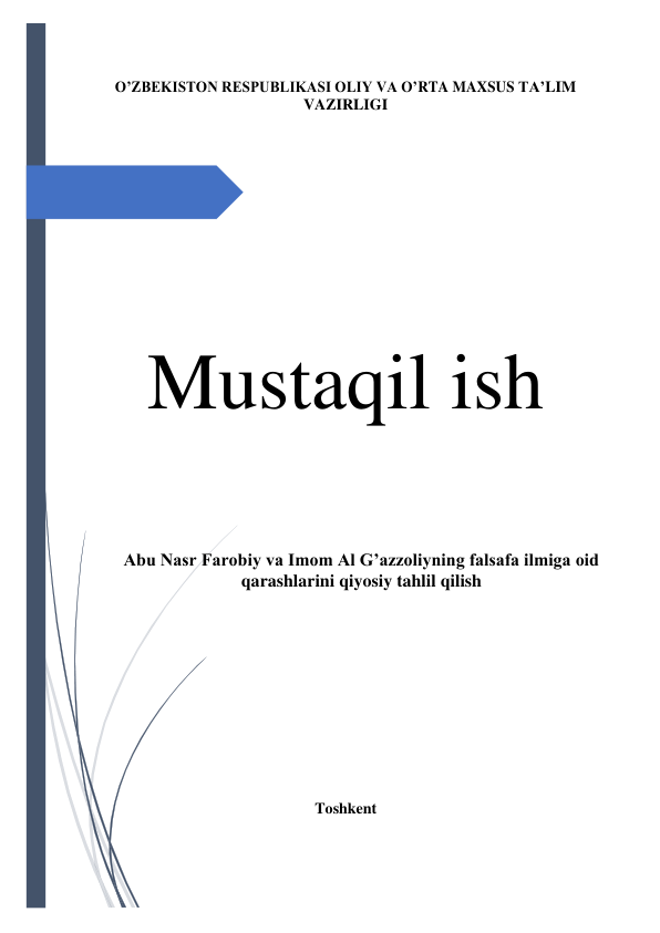  
 
O’ZBEKISTON RESPUBLIKASI OLIY VA O’RTA MAXSUS TA’LIM 
VAZIRLIGI 
 
 
 
 
 
 
 
 
 
 
 
 
 
Mustaqil ish 
 
 
 
 
 
 
Abu Nasr Farobiy va Imom Al G’azzoliyning falsafa ilmiga oid 
qarashlarini qiyosiy tahlil qilish 
 
 
 
 
 
 
 
 
 
 
 
Toshkent 
 
 
 
 
 
 
